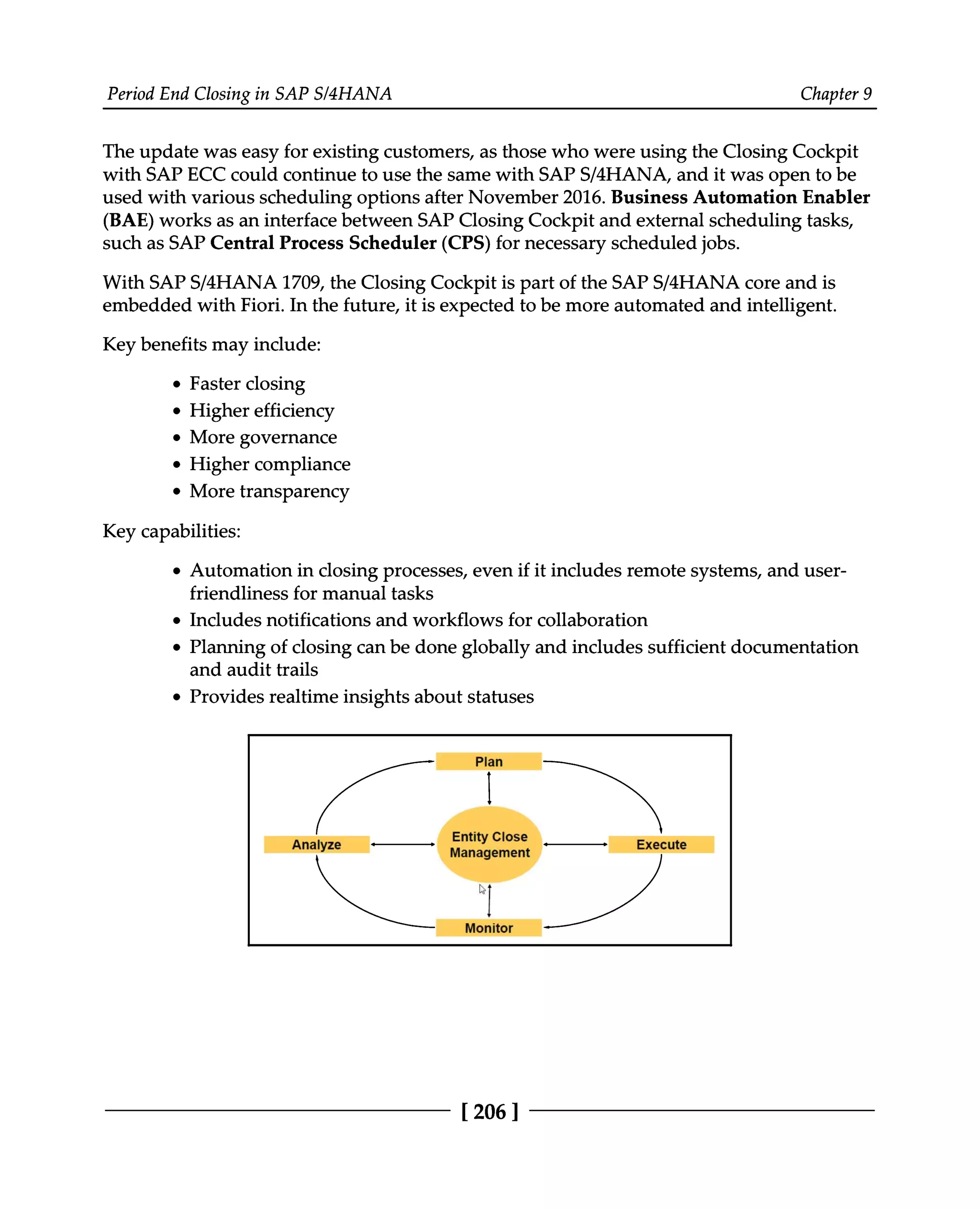 Period End Closing in SAP S/4HANA Chapter 9
The update was easy for existing customers, as those who were using the Closing Cockpit
with SAP ECC could continue to use the same with SAPS/4HANA, and it was open to be
used with various scheduling options after November 2016. Business Automation Enabler
(BAE) works as an interface between SAP Closing Cockpit and external scheduling tasks,
such as SAP Central Process Scheduler (CPS) for necessary scheduled jobs.
With SAPS/4HANA 1709, the Closing Cockpit is part of the SAPS/4HANA core and is
embedded with Fiori. In the future, it is expected to be more automated and intelligent.
Key benefits may include:
Faster closing
Higher efficiency
More governance
Higher compliance
More transparency
Key capabilities:
Automation in closing processes, even if it includes remote systems, and user
friendliness for manual tasks
Includes notifications and workflows for collaboration
Planning of closing can be done globally and includes sufficient documentation
and audit trails
Provides realtime insights about statuses
[206 ]
 