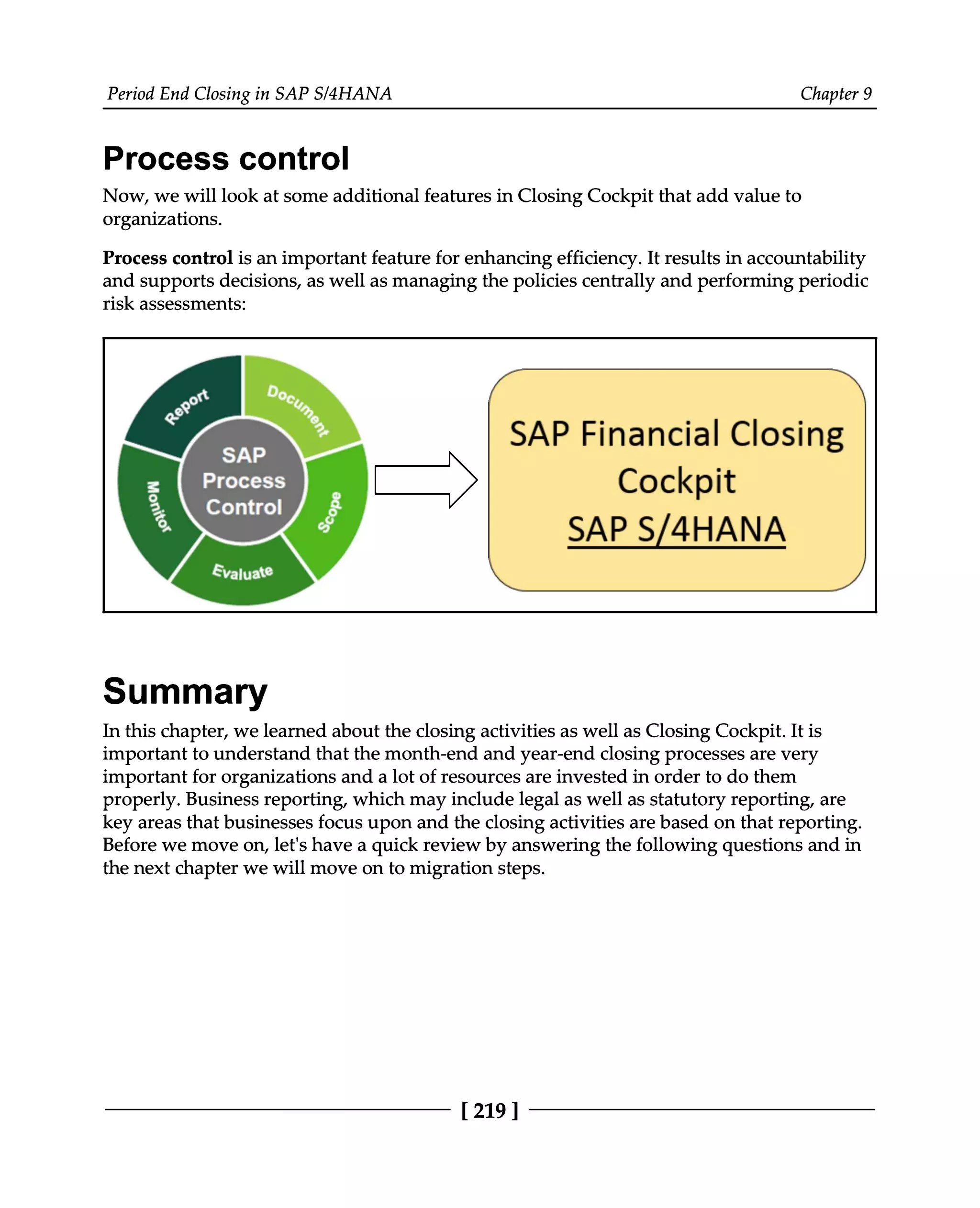 Period End Closing in SAP S/4HANA Chapter 9
Process control
Now, we will look at some additional features in Closing Cockpit that add value to
organizations.
Process control is an important feature for enhancing efficiency. It results in accountability
and supports decisions, as well as managing the policies centrally and performing periodic
risk assessments:
Summary
In this chapter, we learned about the closing activities as well as Closing Cockpit. It is
important to understand that the month-end and year-end closing processes are very
important for organizations and a lot of resources are invested in order to do them
properly. Business reporting, which may include legal as well as statutory reporting, are
key areas that businesses focus upon and the closing activities are based on that reporting.
Before we move on, let's have a quick review by answering the following questions and in
the next chapter we will move on to migration steps.
[219 ]
 