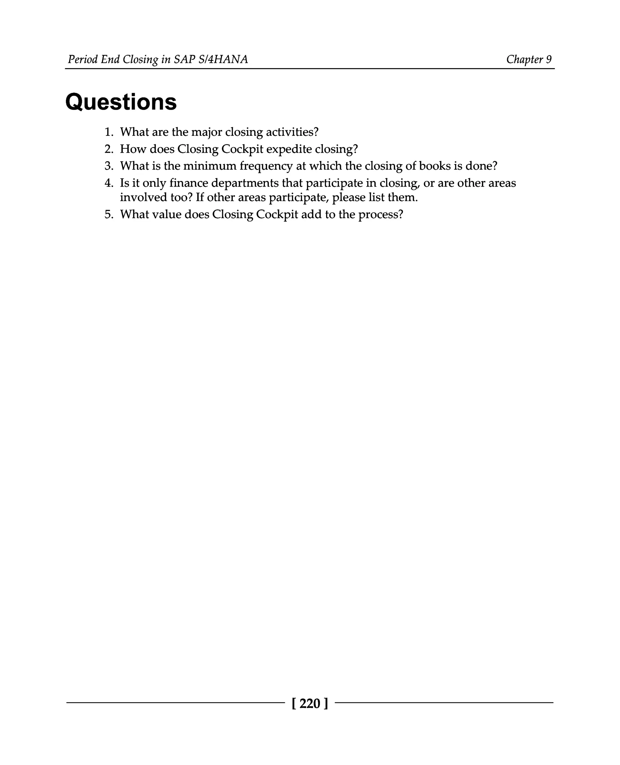 Period End Closing in SAP S/4HANA Chapter 9
Questions
1.
2.
3.
4.
What are the major closing activities?
How does Closing Cockpit expedite closing?
What is the minimum frequency at which the closing of books is done?
Is it only finance departments that participate in closing, or are other areas
involved too? If other areas participate, please list them.
5. What value does Closing Cockpit add to the process?
[220 ]
 