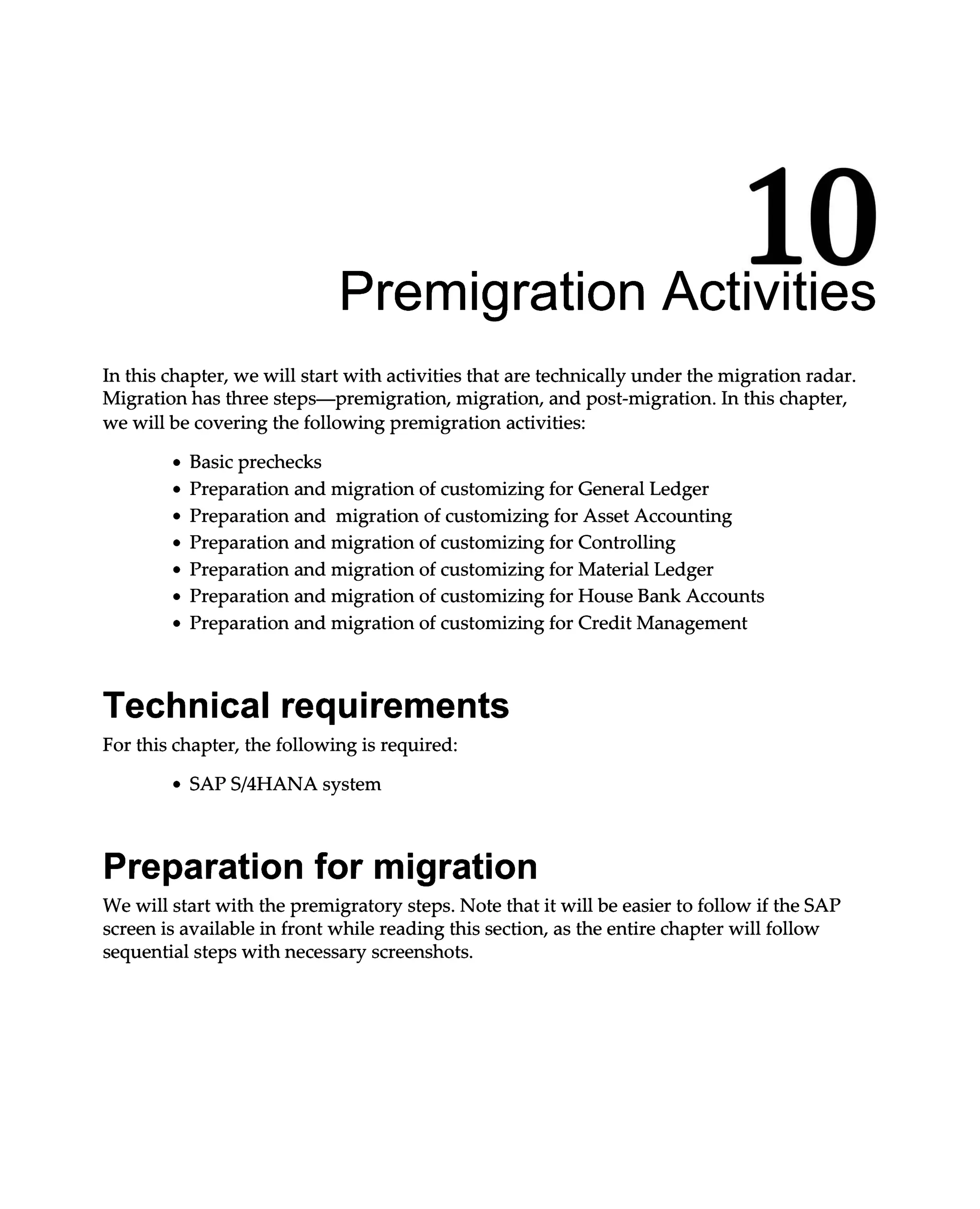 10
Premigration Activities
In this chapter, we will start with activities that are technically under the migration radar.
Migration has three steps—premigration, migration, and post-migration. In this chapter,
we will be covering the following premigration activities:
Basic prechecks
Preparation and migration of customizing for General Ledger
Preparation and migration of customizing for Asset Accounting
Preparation and migration of customizing for Controlling
Preparation and migration of customizing for Material Ledger
Preparation and migration of customizing for House Bank Accounts
Preparation and migration of customizing for Credit Management
Technical requirements
For this chapter, the following is required:
SAPS/4HANA system
Preparation for migration
We will start with the premigratory steps. Note that it will be easier to follow if the SAP
screen is available in front while reading this section, as the entire chapter will follow
sequential steps with necessary screenshots.
 