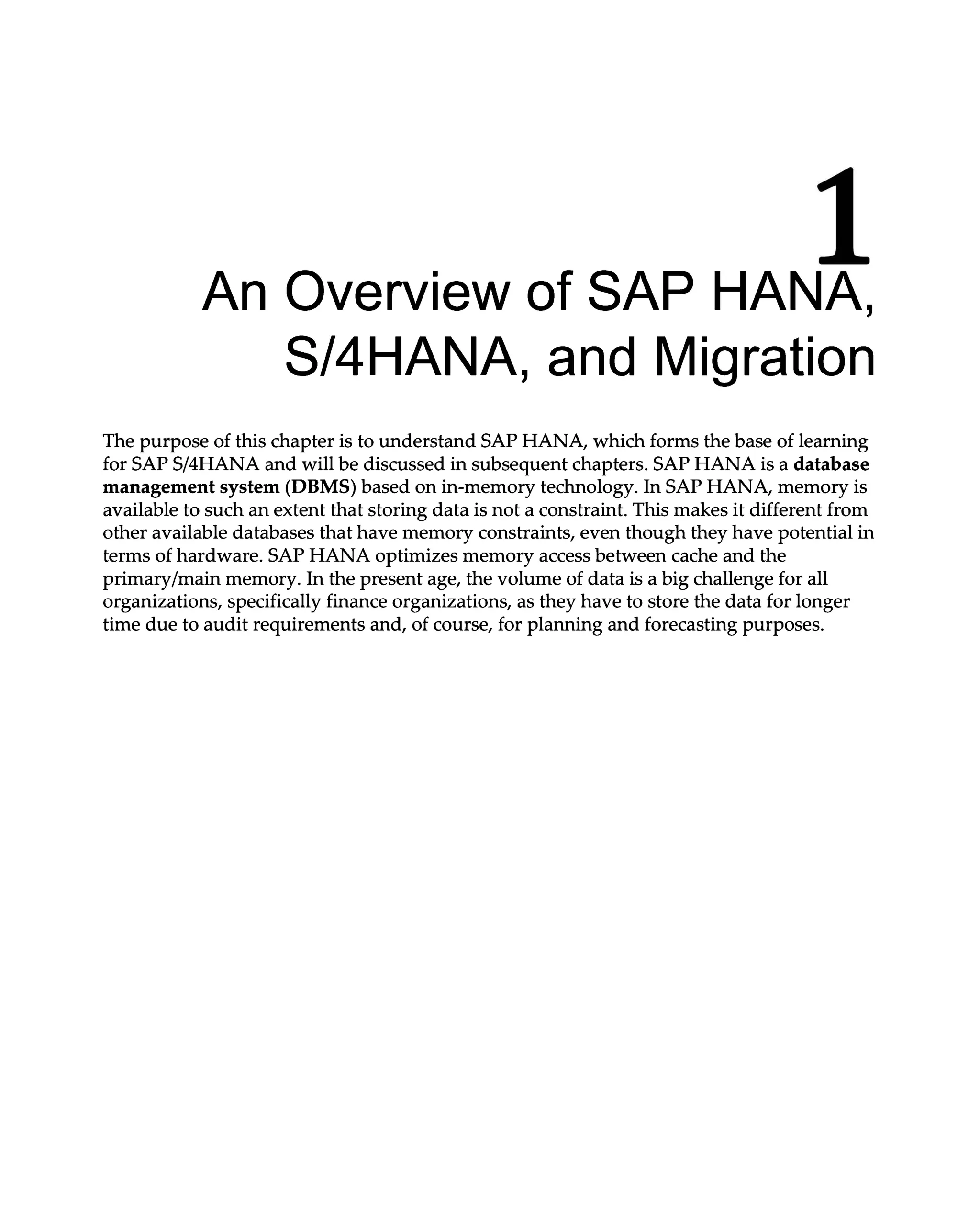 1
An Overview of SAP HANA,
S/4HANA, and Migration
The purpose of this chapter is to understand SAP HANA, which forms the base of learning
for SAPS/4HANA and will be discussed in subsequent chapters. SAP HANA is a database
management system (DBMS) based on in-memory technology. In SAP HANA, memory is
available to such an extent that storing data is not a constraint. This makes it different from
other available databases that have memory constraints, even though they have potential in
terms of hardware. SAP HANA optimizes memory access between cache and the
primary/main memory. In the present age, the volume of data is a big challenge for all
organizations, specifically finance organizations, as they have to store the data for longer
time due to audit requirements and, of course, for planning and forecasting purposes.
 