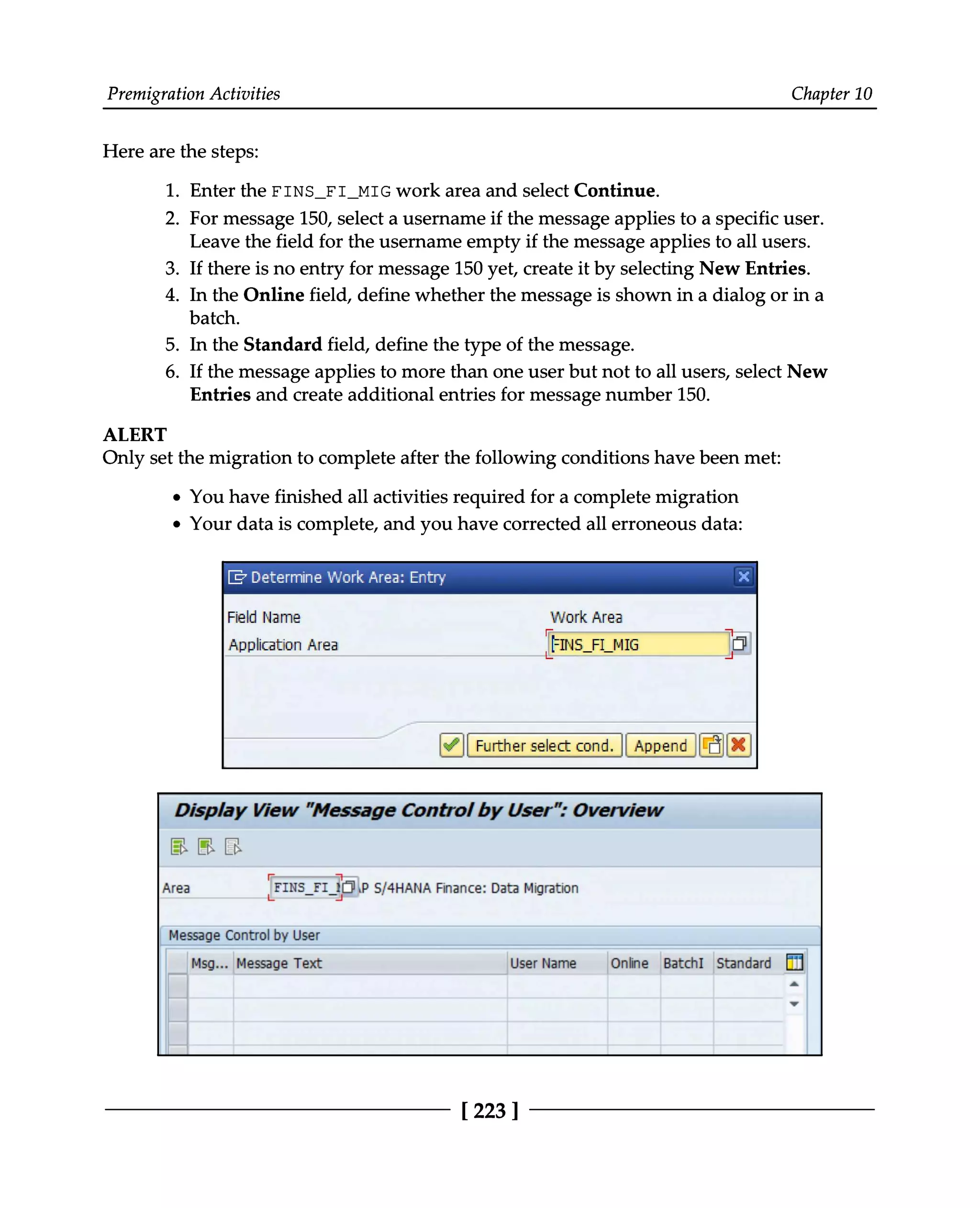 Premigration Activities Chapter 10
Here are the steps:
1. Enter the FINS_FI_MIG work area and select Continue.
2. For message 150, select a username if the message applies to a specific user.
Leave the field for the username empty if the message applies to all users.
3. If there is no entry for message 150 yet, create it by selecting New Entries.
4. In the Online field, define whether the message is shown in a dialog or in a
batch.
5. In the Standard field, define the type of the message.
6. If the message applies to more than one user but not to all users, select New
Entries and create additional entries for message number 150.
ALERT
Only set the migration to complete after the following conditions have been met:
You have finished all activities required for a complete migration
Your data is complete, and you have corrected all erroneous data:
[223 ]
 