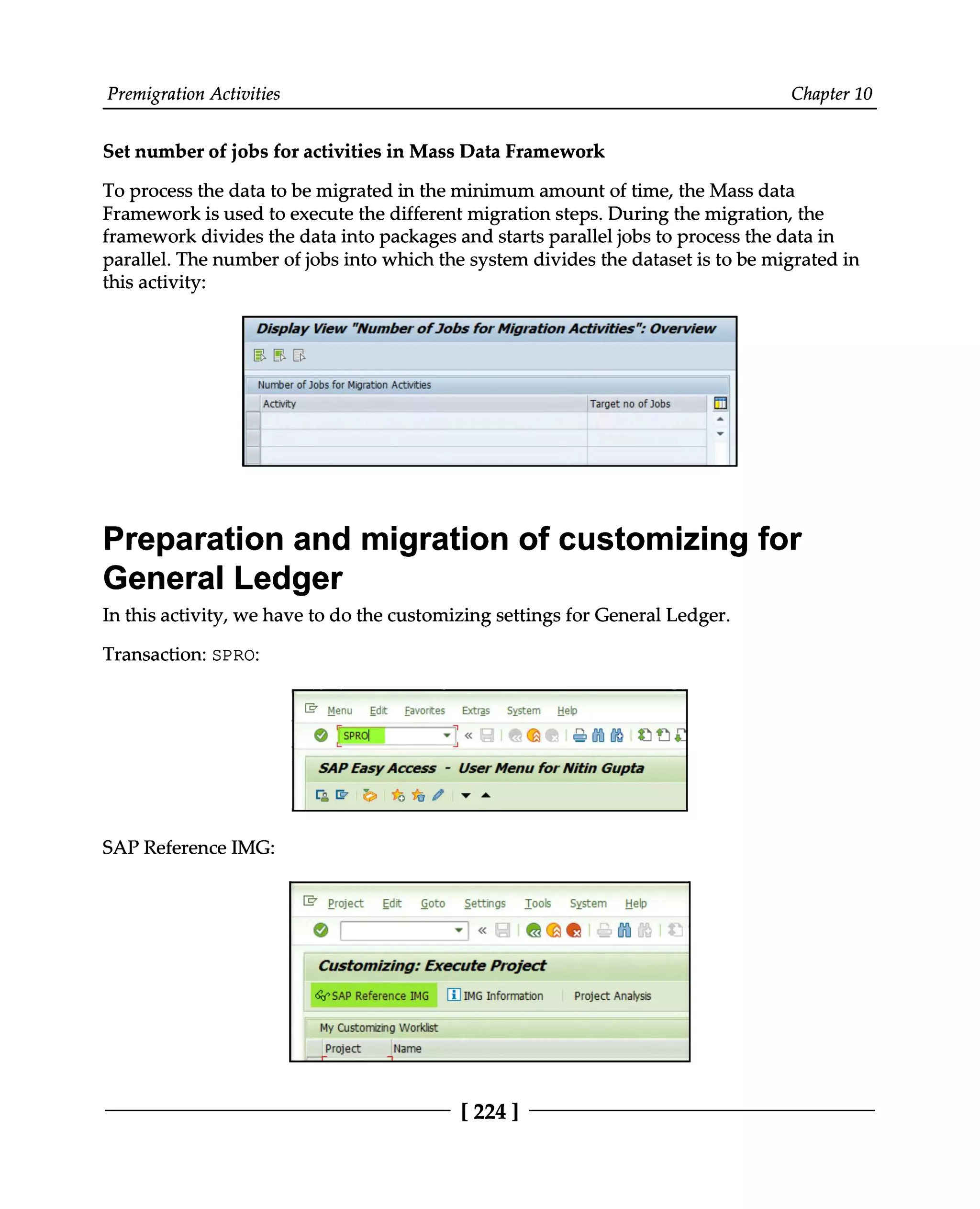 Premigration Activities Chapter 10
Set number of jobs for activities in Mass Data Framework
To process the data to be migrated in the minimum amount of time, the Mass data
Framework is used to execute the different migration steps. During the migration, the
framework divides the data into packages and starts parallel jobs to process the data in
parallel. The number of jobs into which the system divides the dataset is to be migrated in
this activity:
Preparation and migration of customizing for
General Ledger
In this activity, we have to do the customizing settings for General Ledger.
Transaction: SPRO:
SAP Reference IMG:
[224 ]
 