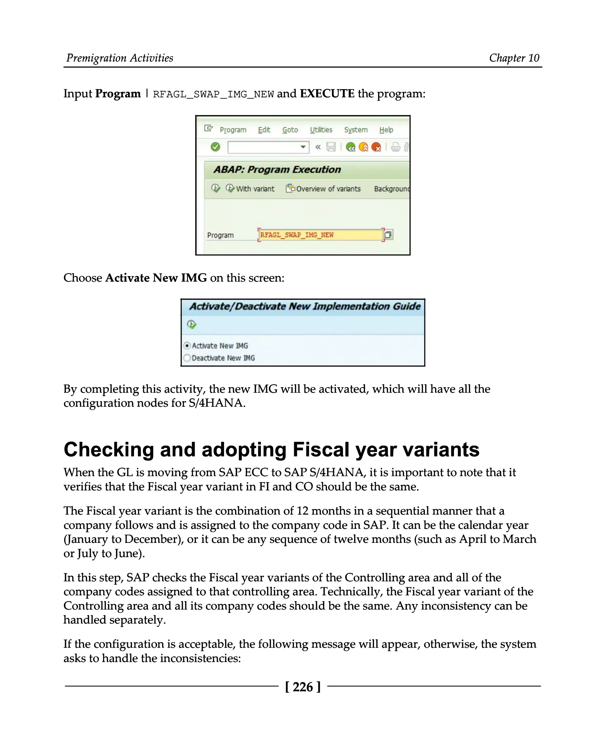 Premigration Activities Chapter 10
Input Program | RFAGL_SWAP_IMG_NEW and EXECUTE the program:
Choose Activate New IMG on this screen:
By completing this activity, the new IMG will be activated, which will have all the
configuration nodes for S/4HANA.
Checking and adopting Fiscal year variants
When the GL is moving from SAP ECC to SAPS/4HANA, it is important to note that it
verifies that the Fiscal year variant in FI and CO should be the same.
The Fiscal year variant is the combination of 12 months in a sequential manner that a
company follows and is assigned to the company code in SAP. It can be the calendar year
(January to December), or it can be any sequence of twelve months (such as April to March
or July to June).
In this step, SAP checks the Fiscal year variants of the Controlling area and all of the
company codes assigned to that controlling area. Technically, the Fiscal year variant of the
Controlling area and all its company codes should be the same. Any inconsistency can be
handled separately.
If the configuration is acceptable, the following message will appear, otherwise, the system
asks to handle the inconsistencies:
[226 ]
 