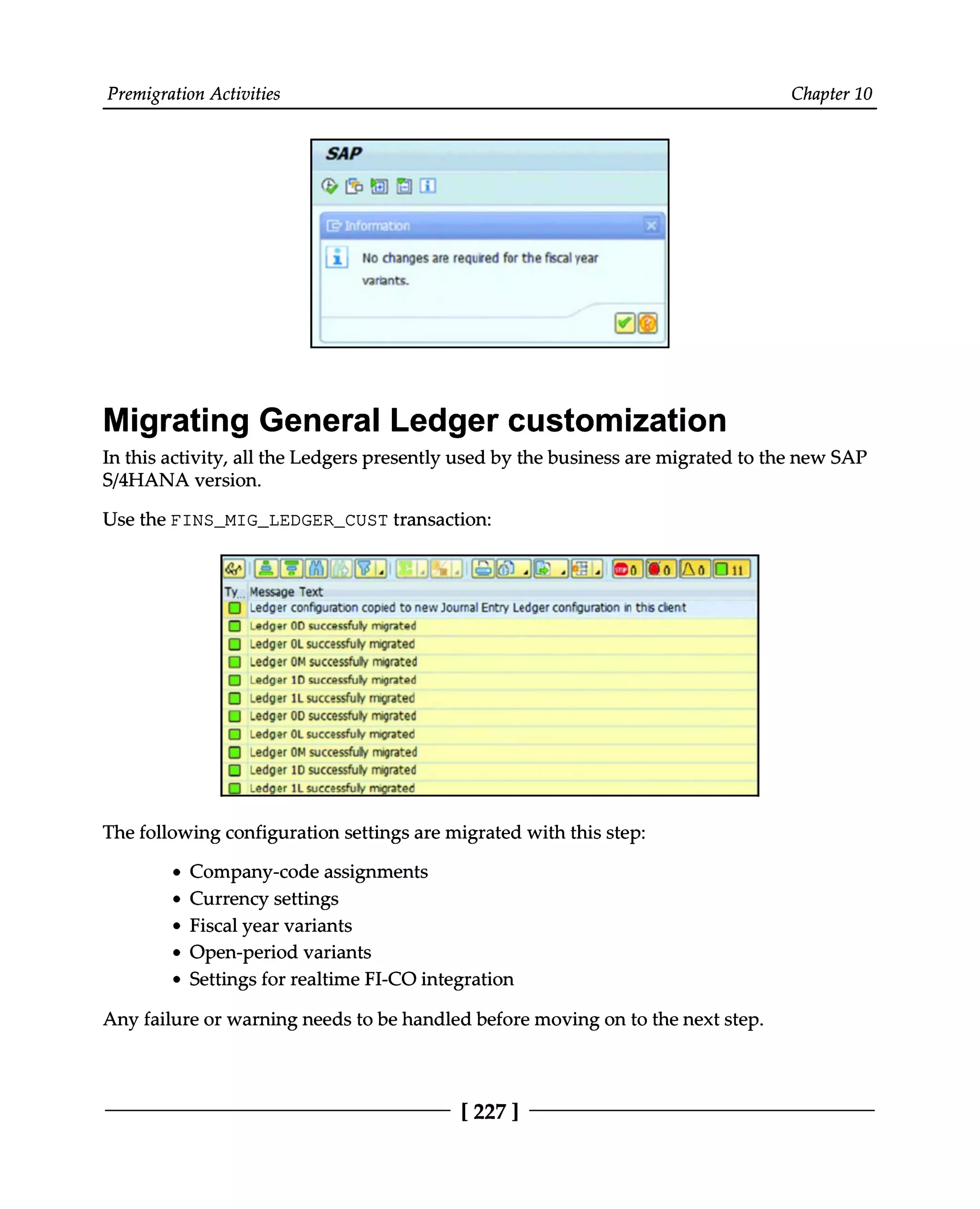 Premigration Activities Chapter 10
Migrating General Ledger customization
In this activity, all the Ledgers presently used by the business are migrated to the new SAP
S/4HANA version.
Use the FINS_MIG_LEDGER_CUST transaction:
The following configuration settings are migrated with this step:
Company-code assignments
Currency settings
Fiscal year variants
Open-period variants
Settings for realtime FI-CO integration
Any failure or warning needs to be handled before moving on to the next step.
[227 ]
 