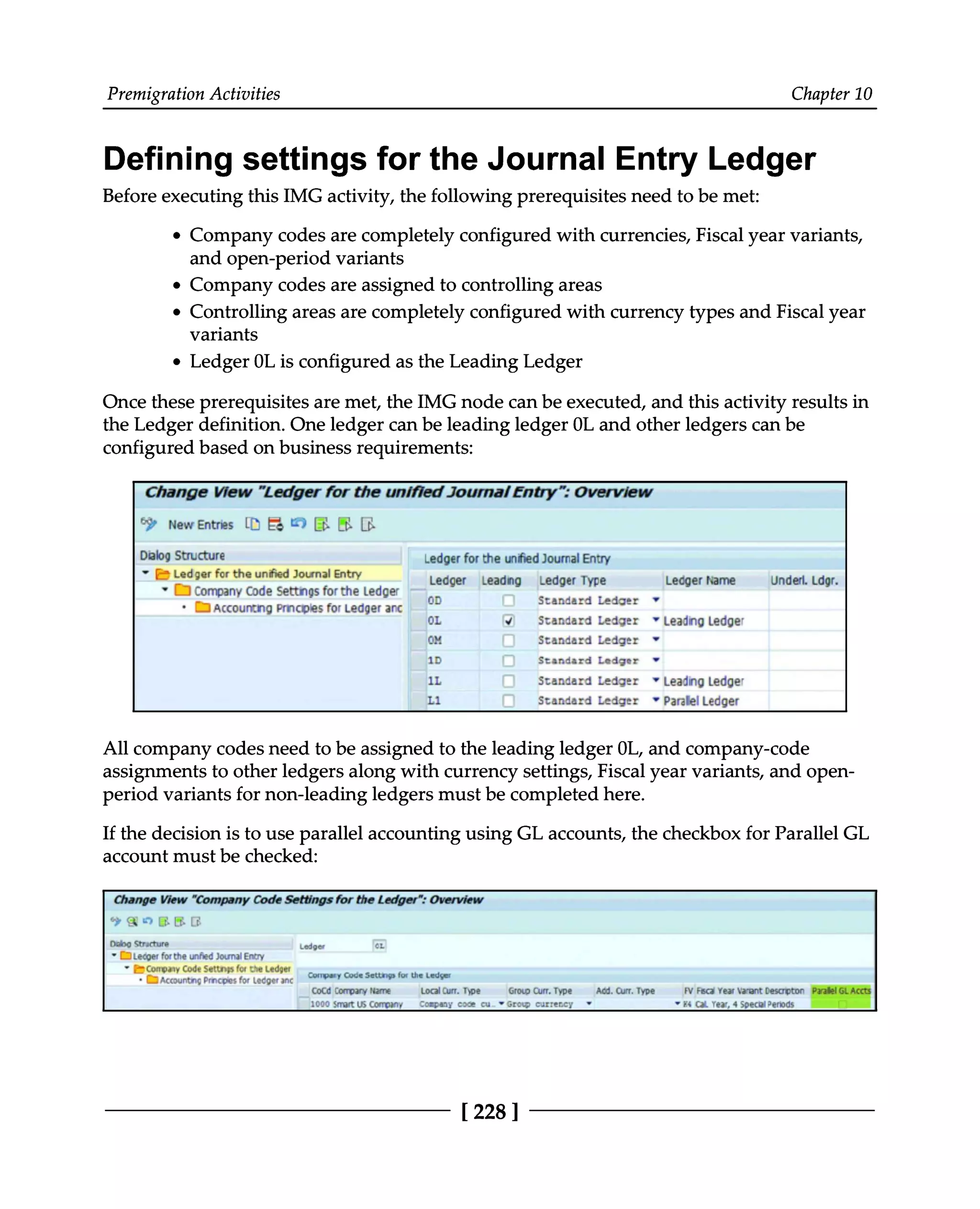 Premigration Activities Chapter 10
Defining settings for the Journal Entry Ledger
Before executing this IMG activity, the following prerequisites need to be met:
Company codes are completely configured with currencies, Fiscal year variants,
and open-period variants
Company codes are assigned to controlling areas
Controlling areas are completely configured with currency types and Fiscal year
variants
Ledger 0L is configured as the Leading Ledger
Once these prerequisites are met, the IMG node can be executed, and this activity results in
the Ledger definition. One ledger can be leading ledger 0L and other ledgers can be
configured based on business requirements:
All company codes need to be assigned to the leading ledger 0L, and company-code
assignments to other ledgers along with currency settings, Fiscal year variants, and open
period variants for non-leading ledgers must be completed here.
If the decision is to use parallel accounting using GL accounts, the checkbox for Parallel GL
account must be checked:
[228 ]
 