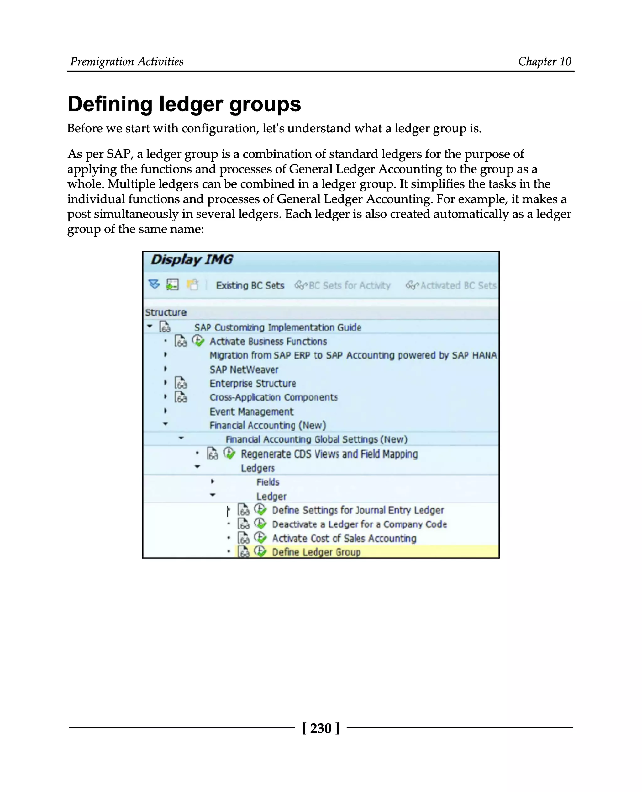 Premigration Activities Chapter 10
Defining ledger groups
Before we start with configuration, let's understand what a ledger group is.
As per SAP, a ledger group is a combination of standard ledgers for the purpose of
applying the functions and processes of General Ledger Accounting to the group as a
whole. Multiple ledgers can be combined in a ledger group. It simplifies the tasks in the
individual functions and processes of General Ledger Accounting. For example, it makes a
post simultaneously in several ledgers. Each ledger is also created automatically as a ledger
group of the same name:
[230 ]
 
