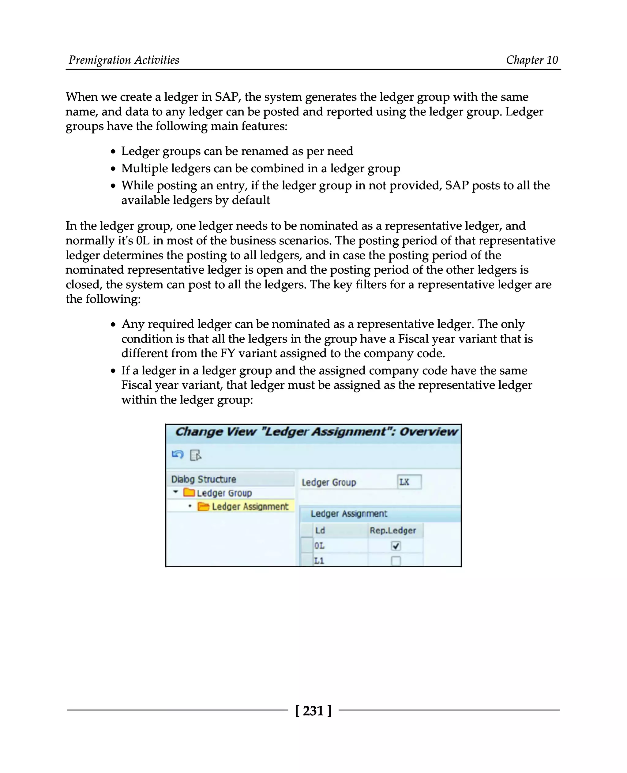 Premigration Activities Chapter 10
When we create a ledger in SAP, the system generates the ledger group with the same
name, and data to any ledger can be posted and reported using the ledger group. Ledger
groups have the following main features:
Ledger groups can be renamed as per need
Multiple ledgers can be combined in a ledger group
While posting an entry, if the ledger group in not provided, SAP posts to all the
available ledgers by default
In the ledger group, one ledger needs to be nominated as a representative ledger, and
normally it's 0L in most of the business scenarios. The posting period of that representative
ledger determines the posting to all ledgers, and in case the posting period of the
nominated representative ledger is open and the posting period of the other ledgers is
closed, the system can post to all the ledgers. The key filters for a representative ledger are
the following:
Any required ledger can be nominated as a representative ledger. The only
condition is that all the ledgers in the group have a Fiscal year variant that is
different from the FY variant assigned to the company code.
If a ledger in a ledger group and the assigned company code have the same
Fiscal year variant, that ledger must be assigned as the representative ledger
within the ledger group:
[231 ]
 
