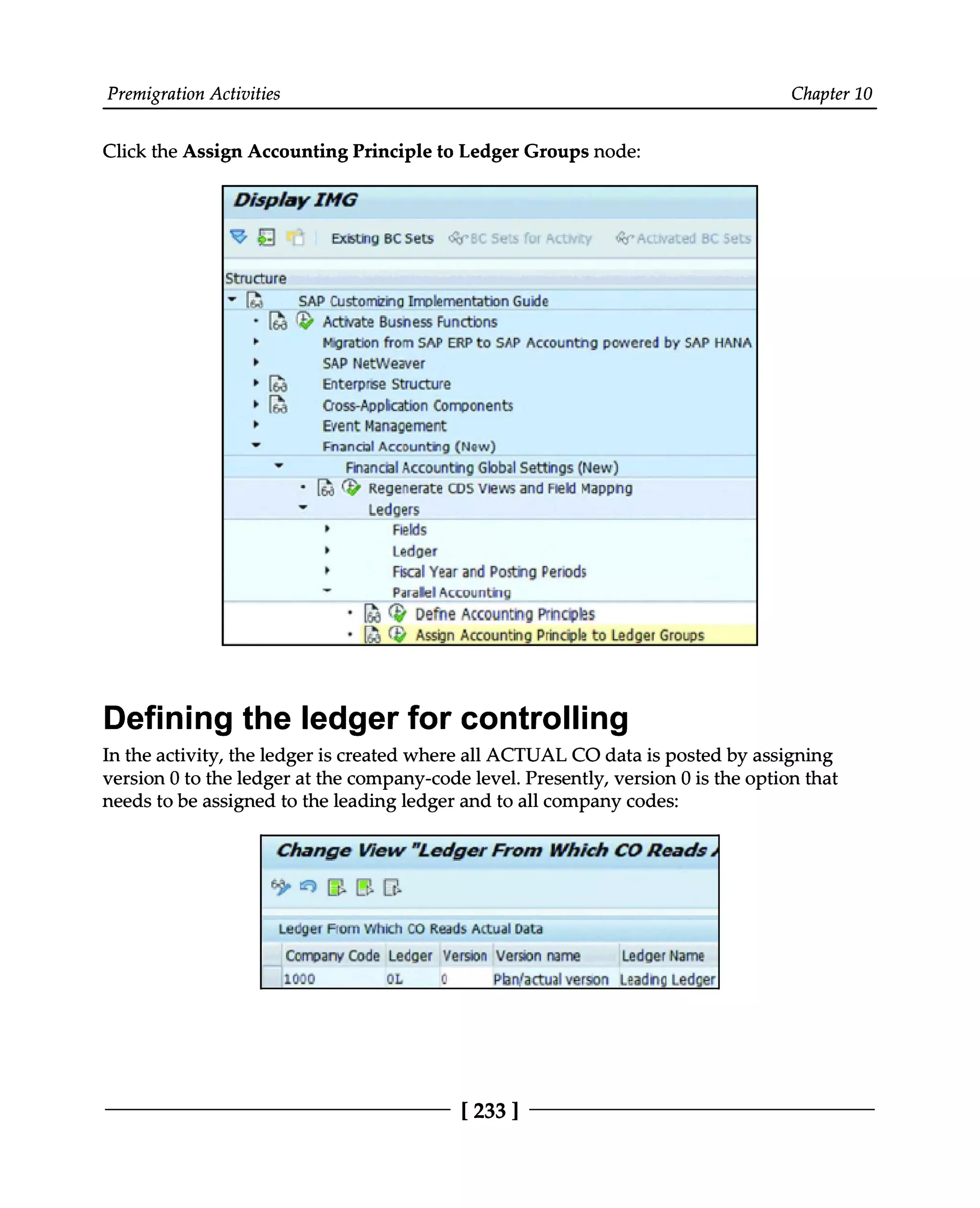 Premigration Activities Chapter 10
Click the Assign Accounting Principle to Ledger Groups node:
Defining the ledger for controlling
In the activity, the ledger is created where all ACTUAL CO data is posted by assigning
version 0 to the ledger at the company-code level. Presently, version 0 is the option that
needs to be assigned to the leading ledger and to all company codes:
[233 ]
 