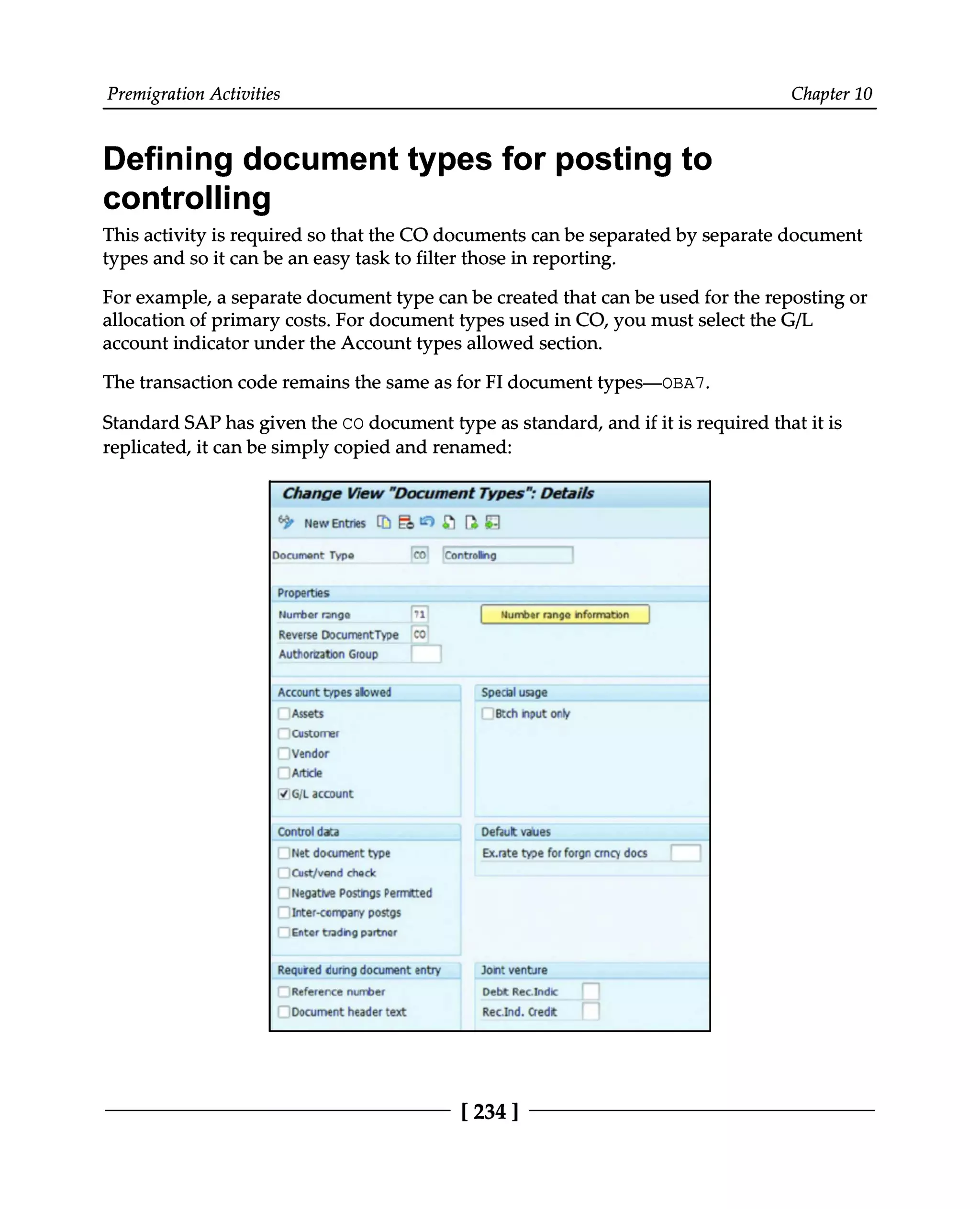 Premigration Activities Chapter 10
Defining document types for posting to
controlling
This activity is required so that the CO documents can be separated by separate document
types and so it can be an easy task to filter those in reporting.
For example, a separate document type can be created that can be used for the reposting or
allocation of primary costs. For document types used in CO, you must select the G/L
account indicator under the Account types allowed section.
The transaction code remains the same as for FI document types—OBA7.
Standard SAP has given the CO document type as standard, and if it is required that it is
replicated, it can be simply copied and renamed:
[234 ]
 