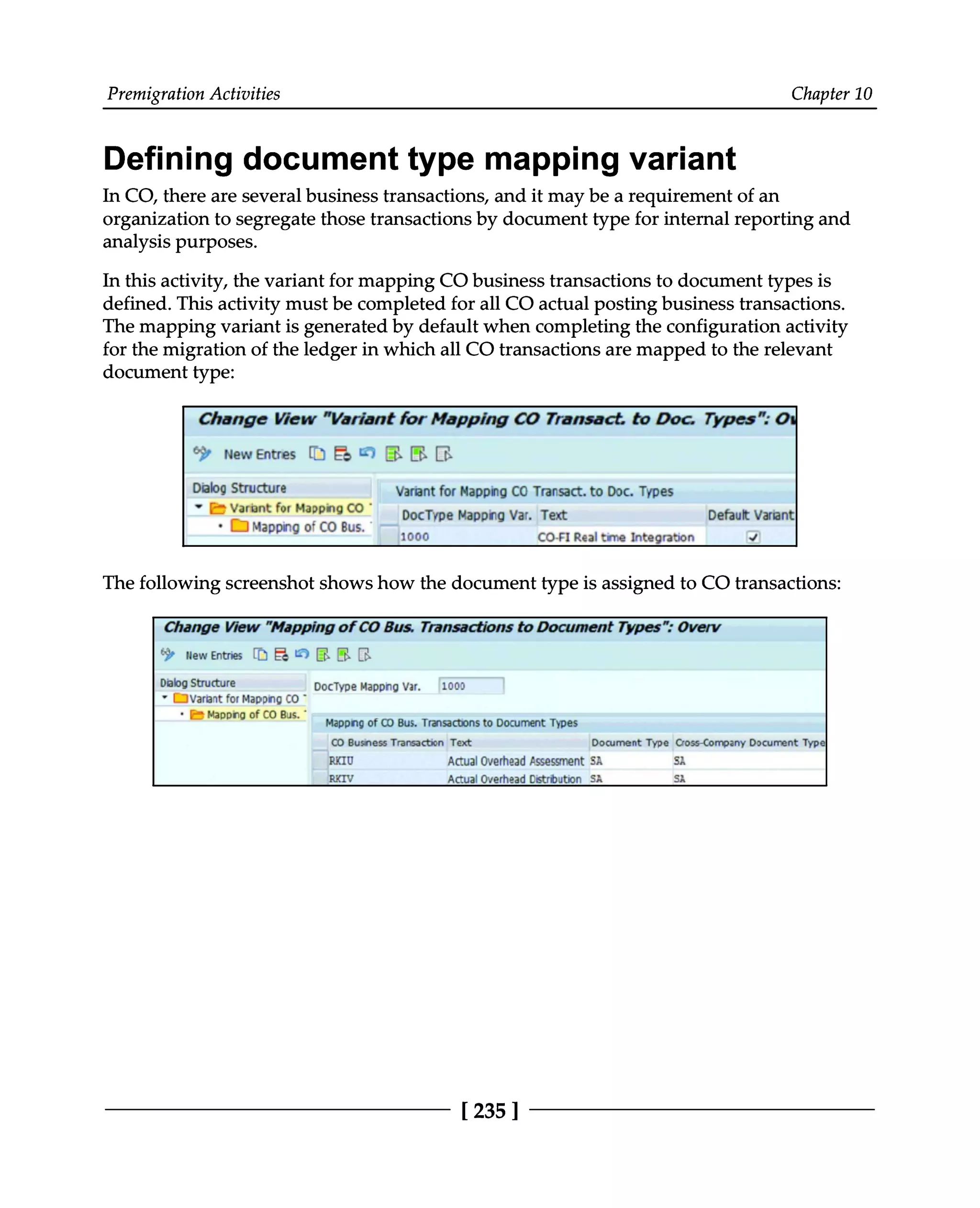Premigration Activities Chapter 10
Defining document type mapping variant
In CO, there are several business transactions, and it may be a requirement of an
organization to segregate those transactions by document type for internal reporting and
analysis purposes.
In this activity, the variant for mapping CO business transactions to document types is
defined. This activity must be completed for all CO actual posting business transactions.
The mapping variant is generated by default when completing the configuration activity
for the migration of the ledger in which all CO transactions are mapped to the relevant
document type:
The following screenshot shows how the document type is assigned to CO transactions:
[235 ]
 