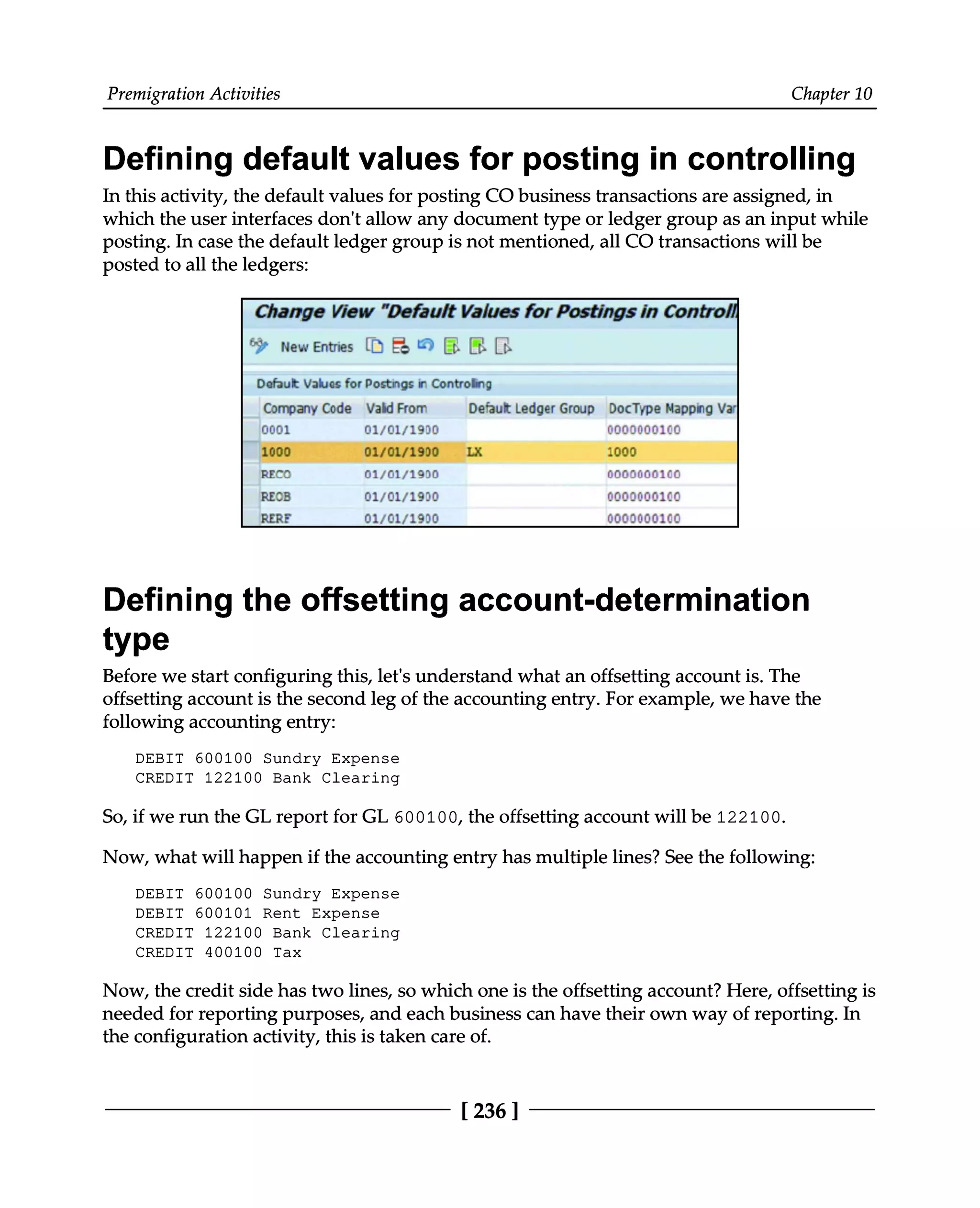 Premigration Activities Chapter 10
Defining default values for posting in controlling
In this activity, the default values for posting CO business transactions are assigned, in
which the user interfaces don't allow any document type or ledger group as an input while
posting. In case the default ledger group is not mentioned, all CO transactions will be
posted to all the ledgers:
Defining the offsetting account-determination
type
Before we start configuring this, let's understand what an offsetting account is. The
offsetting account is the second leg of the accounting entry. For example, we have the
following accounting entry:
DEBIT 600100 Sundry Expense
CREDIT 122100 Bank Clearing
So, if we run the GL report for GL 600100, the offsetting account will be 122100.
Now, what will happen if the accounting entry has multiple lines? See the following:
DEBIT 600100 Sundry Expense
DEBIT 600101 Rent Expense
CREDIT 122100 Bank Clearing
CREDIT 400100 Tax
Now, the credit side has two lines, so which one is the offsetting account? Here, offsetting is
needed for reporting purposes, and each business can have their own way of reporting. In
the configuration activity, this is taken care of.
[236 ]
 