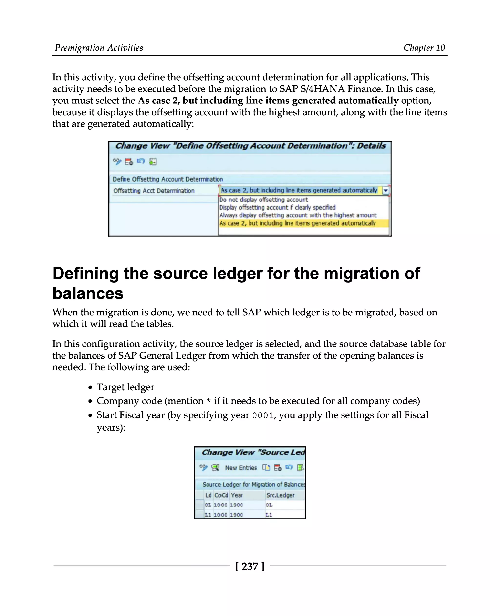 Premigration Activities Chapter 10
In this activity, you define the offsetting account determination for all applications. This
activity needs to be executed before the migration to SAPS/4HANA Finance. In this case,
you must select the As case 2, but including line items generated automatically option,
because it displays the offsetting account with the highest amount, along with the line items
that are generated automatically:
Defining the source ledger for the migration of
balances
When the migration is done, we need to tell SAP which ledger is to be migrated, based on
which it will read the tables.
In this configuration activity, the source ledger is selected, and the source database table for
the balances of SAP General Ledger from which the transfer of the opening balances is
needed. The following are used:
Target ledger
Company code (mention * if it needs to be executed for all company codes)
Start Fiscal year (by specifying year 0001, you apply the settings for all Fiscal
years):
[237 ]
 