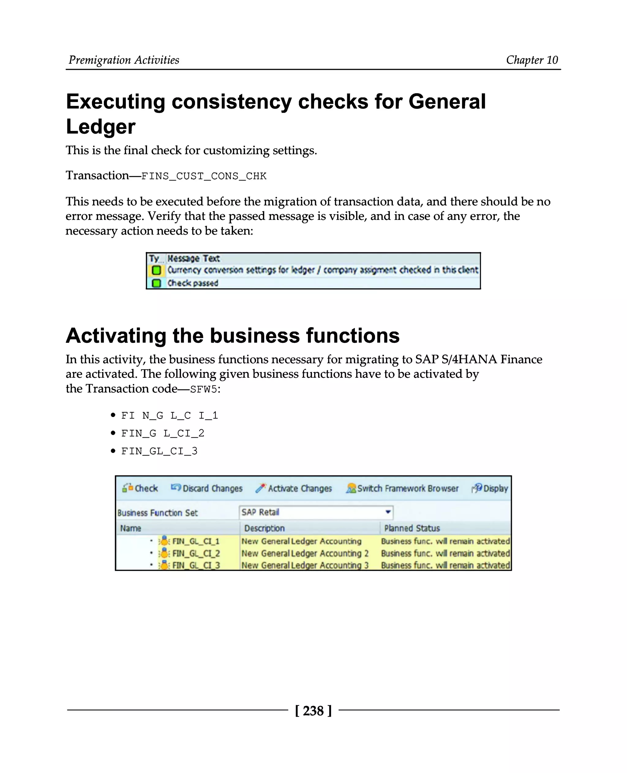 Premigration Activities Chapter 10
Executing consistency checks for General
Ledger
This is the final check for customizing settings.
Transaction—FINS_CUST_CONS_CHK
This needs to be executed before the migration of transaction data, and there should be no
error message. Verify that the passed message is visible, and in case of any error, the
necessary action needs to be taken:
Activating the business functions
In this activity, the business functions necessary for migrating to SAPS/4HANA Finance
are activated. The following given business functions have to be activated by
the Transaction code—SFW5:
FI N_G L_C I_1
FIN_G L_CI_2
FIN_GL_CI_3
[238 ]
 
