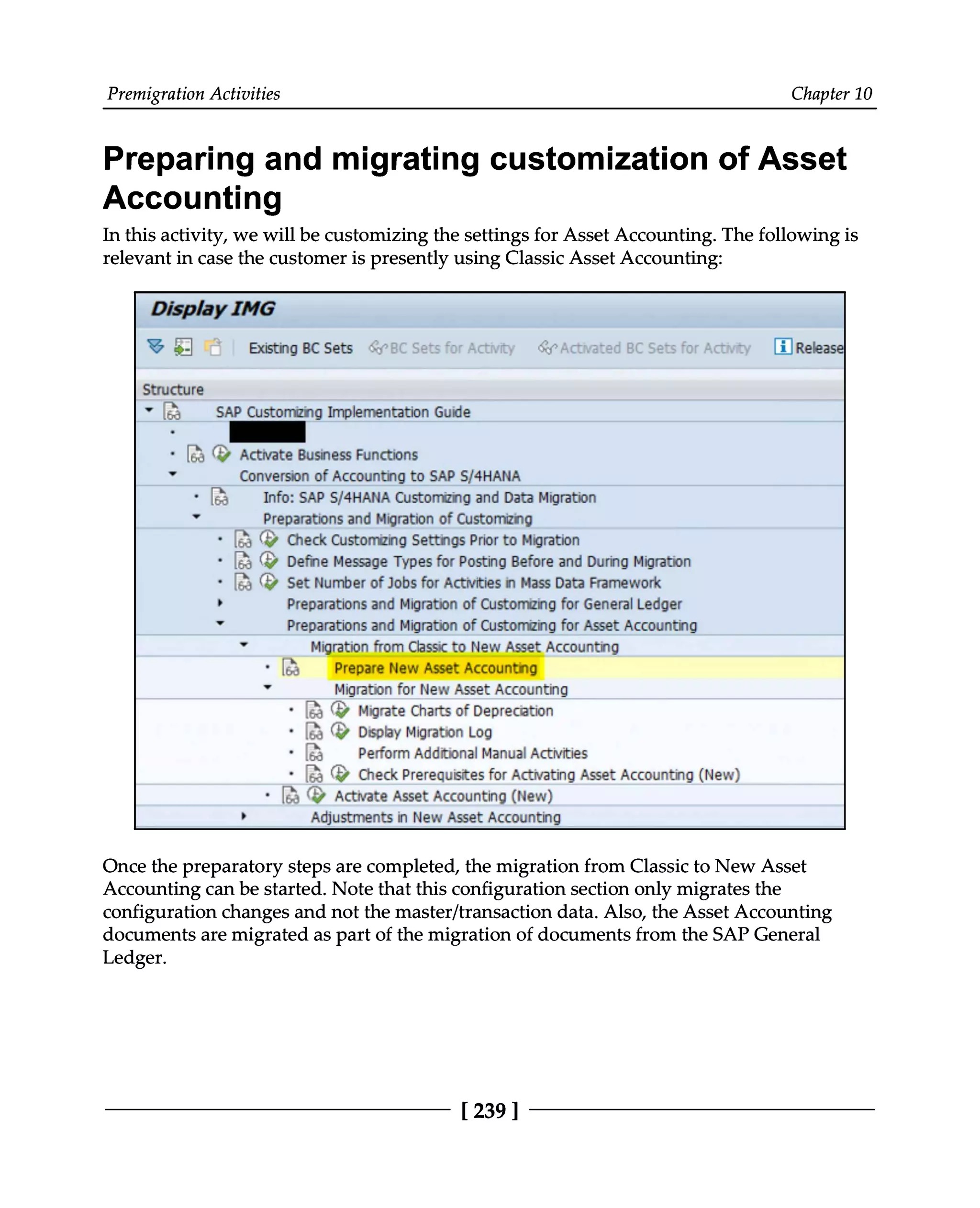 Premigration Activities Chapter 10
Preparing and migrating customization of Asset
Accounting
In this activity, we will be customizing the settings for Asset Accounting. The following is
relevant in case the customer is presently using Classic Asset Accounting:
Once the preparatory steps are completed, the migration from Classic to New Asset
Accounting can be started. Note that this configuration section only migrates the
configuration changes and not the master/transaction data. Also, the Asset Accounting
documents are migrated as part of the migration of documents from the SAP General
Ledger.
[239 ]
 