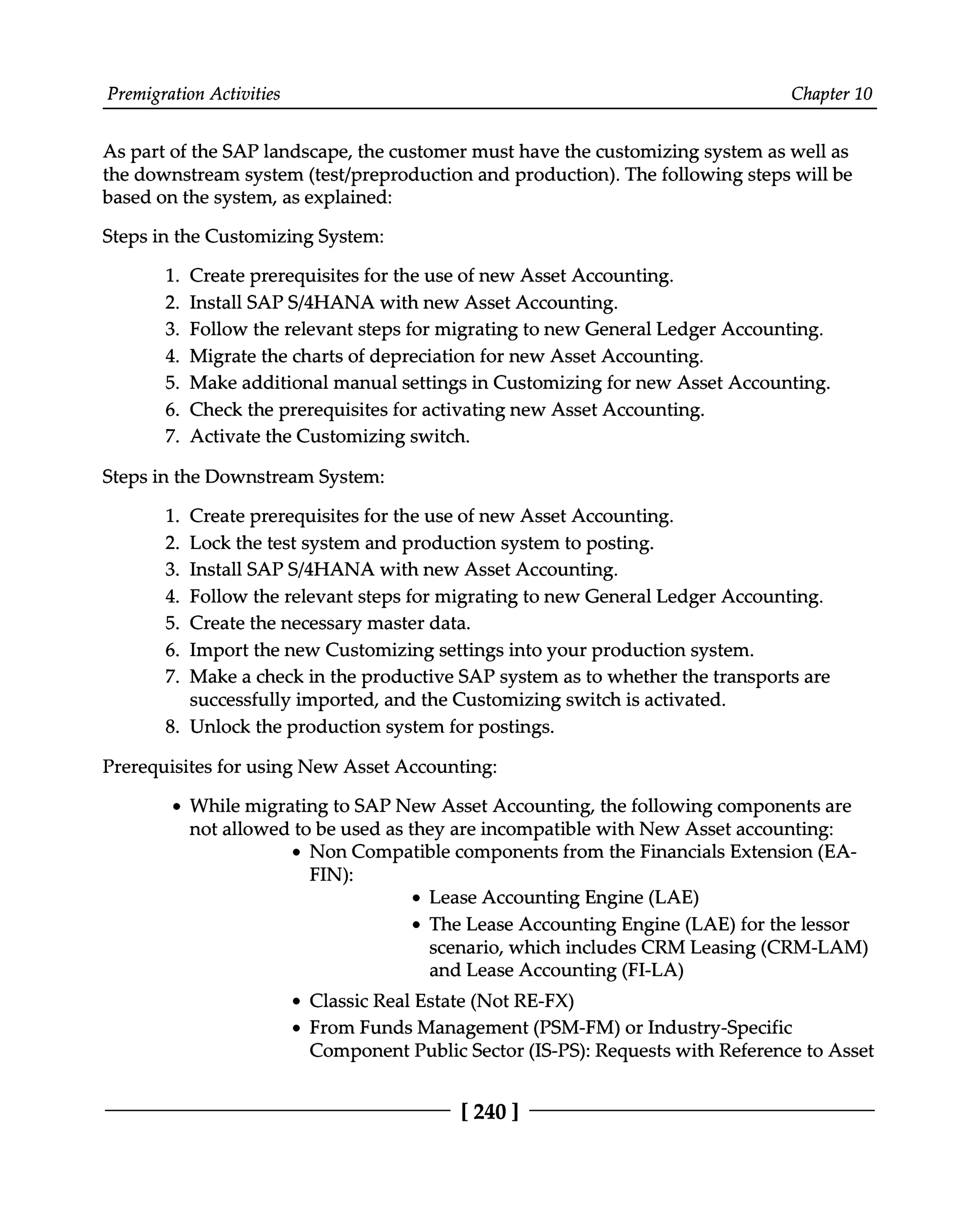 Premigration Activities Chapter 10
As part of the SAP landscape, the customer must have the customizing system as well as
the downstream system (test/preproduction and production). The following steps will be
based on the system, as explained:
Steps in the Customizing System:
1. Create prerequisites for the use of new Asset Accounting.
2. Install SAPS/4HANA with new Asset Accounting.
3. Follow the relevant steps for migrating to new General Ledger Accounting.
4. Migrate the charts of depreciation for new Asset Accounting.
5. Make additional manual settings in Customizing for new Asset Accounting.
6. Check the prerequisites for activating new Asset Accounting.
7. Activate the Customizing switch.
Steps in the Downstream System:
8.
1. Create prerequisites for the use of new Asset Accounting.
2. Lock the test system and production system to posting.
3. Install SAPS/4HANA with new Asset Accounting.
4. Follow the relevant steps for migrating to new General Ledger Accounting.
5. Create the necessary master data.
6. Import the new Customizing settings into your production system.
7. Make a check in the productive SAP system as to whether the transports are
successfully imported, and the Customizing switch is activated.
Unlock the production system for postings.
Prerequisites for using New Asset Accounting:
While migrating to SAP New Asset Accounting, the following components are
not allowed to be used as they are incompatible with New Asset accounting:
Non Compatible components from the Financials Extension (EA
FIN):
Lease Accounting Engine (LAE)
The Lease Accounting Engine (LAE) for the lessor
scenario, which includes CRM Leasing (CRM-LAM)
and Lease Accounting (FI-LA)
Classic Real Estate (Not RE-FX)
From Funds Management (PSM-FM) or Industry-Specific
Component Public Sector (IS-PS): Requests with Reference to Asset
[240 ]
 