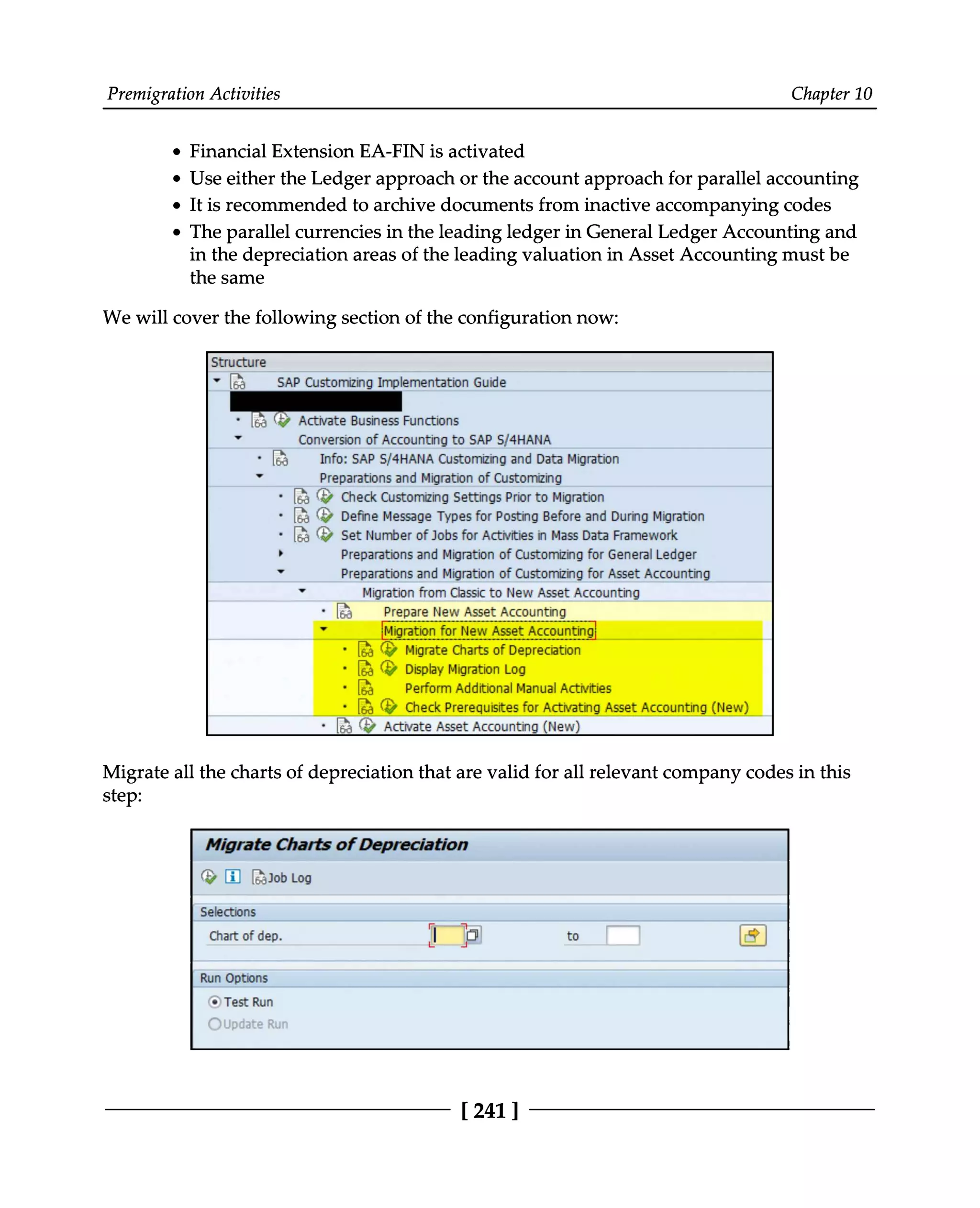 Premigration Activities Chapter 10
Financial Extension EA-FIN is activated
Use either the Ledger approach or the account approach for parallel accounting
It is recommended to archive documents from inactive accompanying codes
The parallel currencies in the leading ledger in General Ledger Accounting and
in the depreciation areas of the leading valuation in Asset Accounting must be
the same
We will cover the following section of the configuration now:
Migrate all the charts of depreciation that are valid for all relevant company codes in this
step:
[241]
 