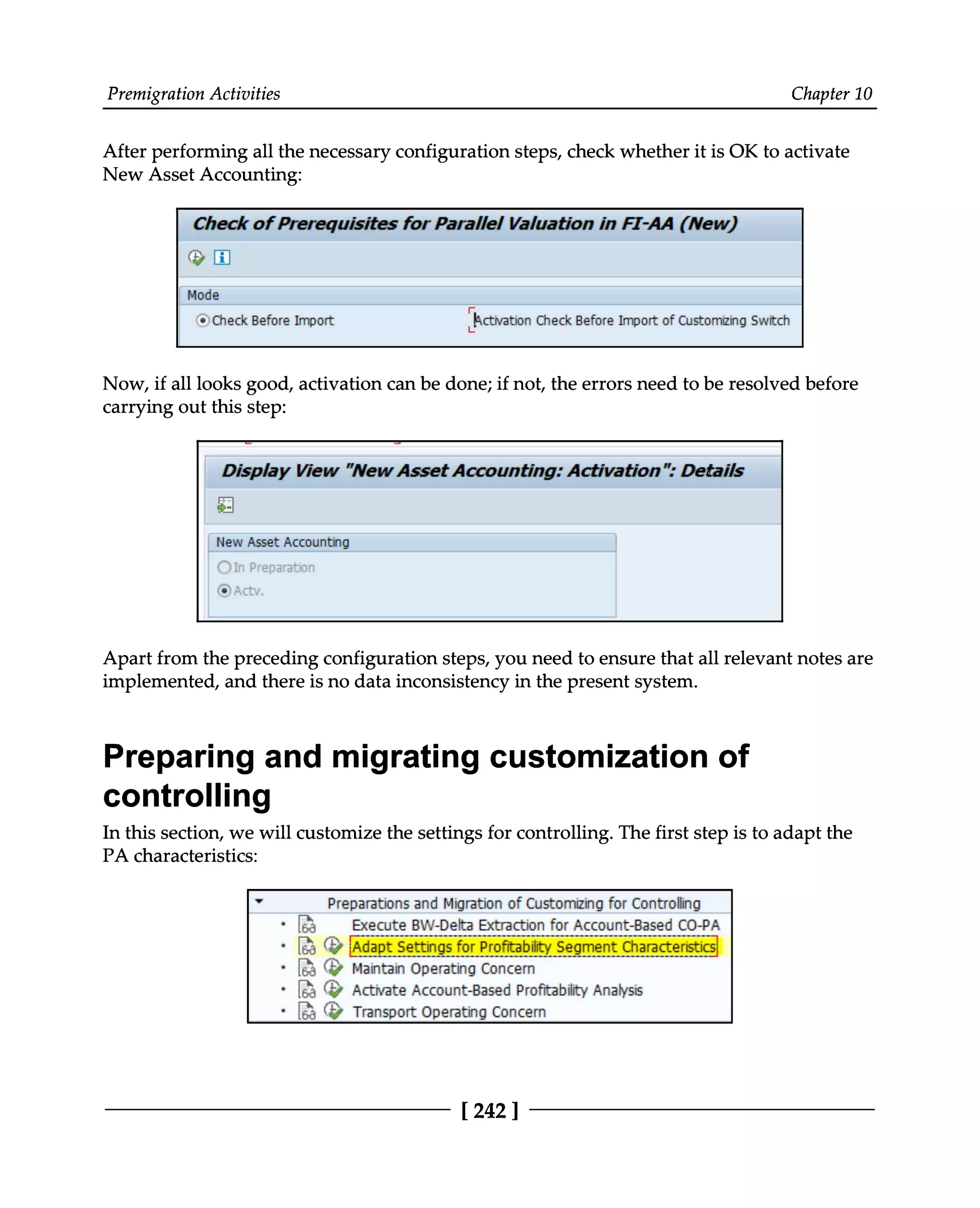Premigration Activities Chapter 10
After performing all the necessary configuration steps, check whether it is OK to activate
New Asset Accounting:
Now, if all looks good, activation can be done; if not, the errors need to be resolved before
carrying out this step:
Apart from the preceding configuration steps, you need to ensure that all relevant notes are
implemented, and there is no data inconsistency in the present system.
Preparing and migrating customization of
controlling
In this section, we will customize the settings for controlling. The first step is to adapt the
PA characteristics:
[242]
 