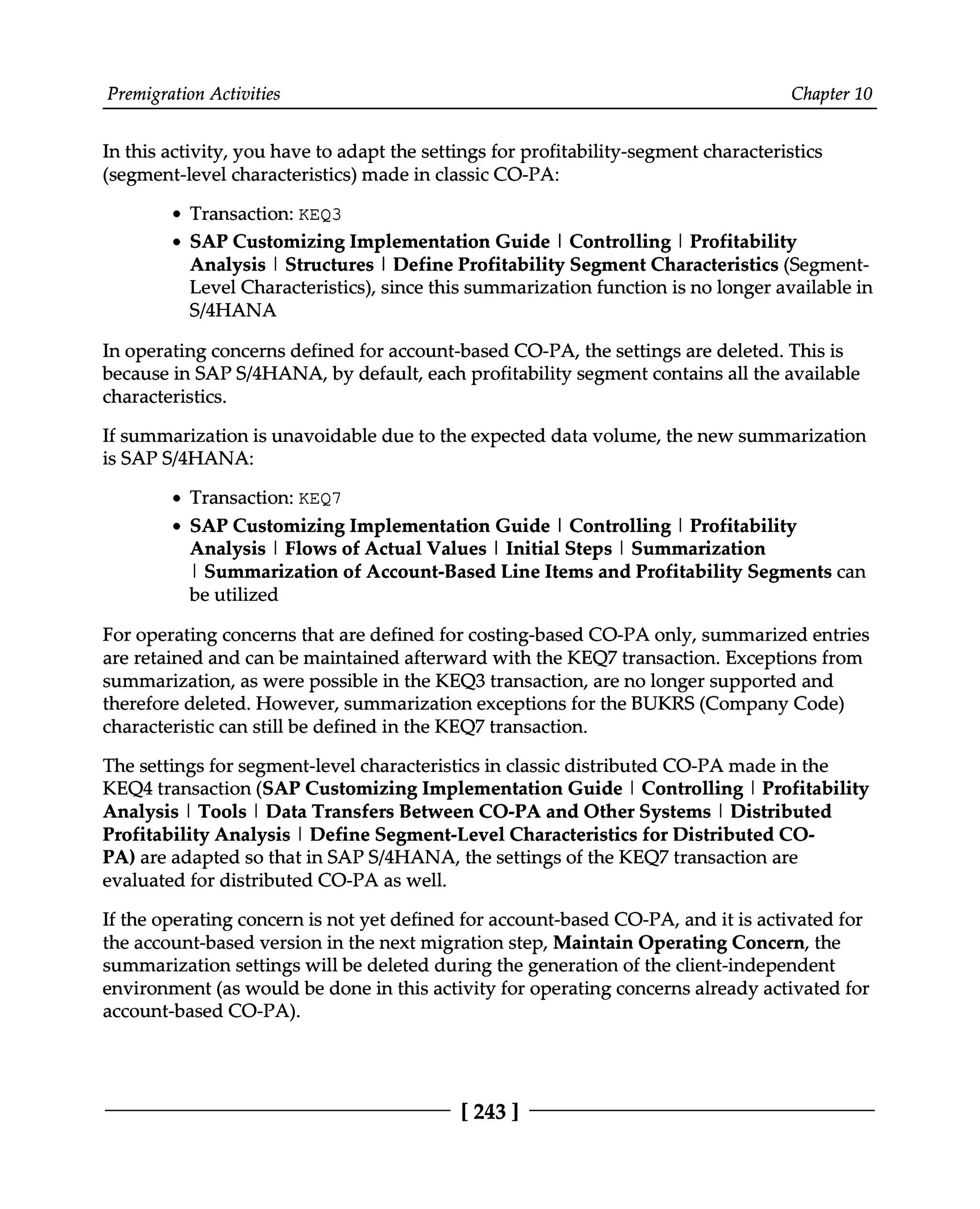 Premigration Activities Chapter 10
In this activity, you have to adapt the settings for profitability-segment characteristics
(segment-level characteristics) made in classic CO-PA:
Transaction: KEQ3
SAP Customizing Implementation Guide | Controlling | Profitability
Analysis | Structures | Define Profitability Segment Characteristics (Segment
Level Characteristics), since this summarization function is no longer available in
S/4HANA
In operating concerns defined for account-based CO-PA, the settings are deleted. This is
because in SAPS/4HANA, by default, each profitability segment contains all the available
characteristics.
If summarization is unavoidable due to the expected data volume, the new summarization
is SAPS/4HANA:
Transaction: KEQ7
SAP Customizing Implementation Guide | Controlling | Profitability
Analysis | Flows of Actual Values | Initial Steps | Summarization
| Summarization of Account-Based Line Items and Profitability Segments can
be utilized
For operating concerns that are defined for costing-based CO-PA only, summarized entries
are retained and can be maintained afterward with the KEQ7 transaction. Exceptions from
summarization, as were possible in the KEQ3 transaction, are no longer supported and
therefore deleted. However, summarization exceptions for the BUKRS (Company Code)
characteristic can still be defined in the KEQ7 transaction.
The settings for segment-level characteristics in classic distributed CO-PA made in the
KEQ4 transaction (SAP Customizing Implementation Guide | Controlling | Profitability
Analysis | Tools | Data Transfers Between CO-PA and Other Systems | Distributed
Profitability Analysis | Define Segment-Level Characteristics for Distributed CO
PA) are adapted so that in SAPS/4HANA, the settings of the KEQ7 transaction are
evaluated for distributed CO-PA as well.
If the operating concern is not yet defined for account-based CO-PA, and it is activated for
the account-based version in the next migration step, Maintain Operating Concern, the
summarization settings will be deleted during the generation of the client-independent
environment (as would be done in this activity for operating concerns already activated for
account-based CO-PA).
[243 ]
 