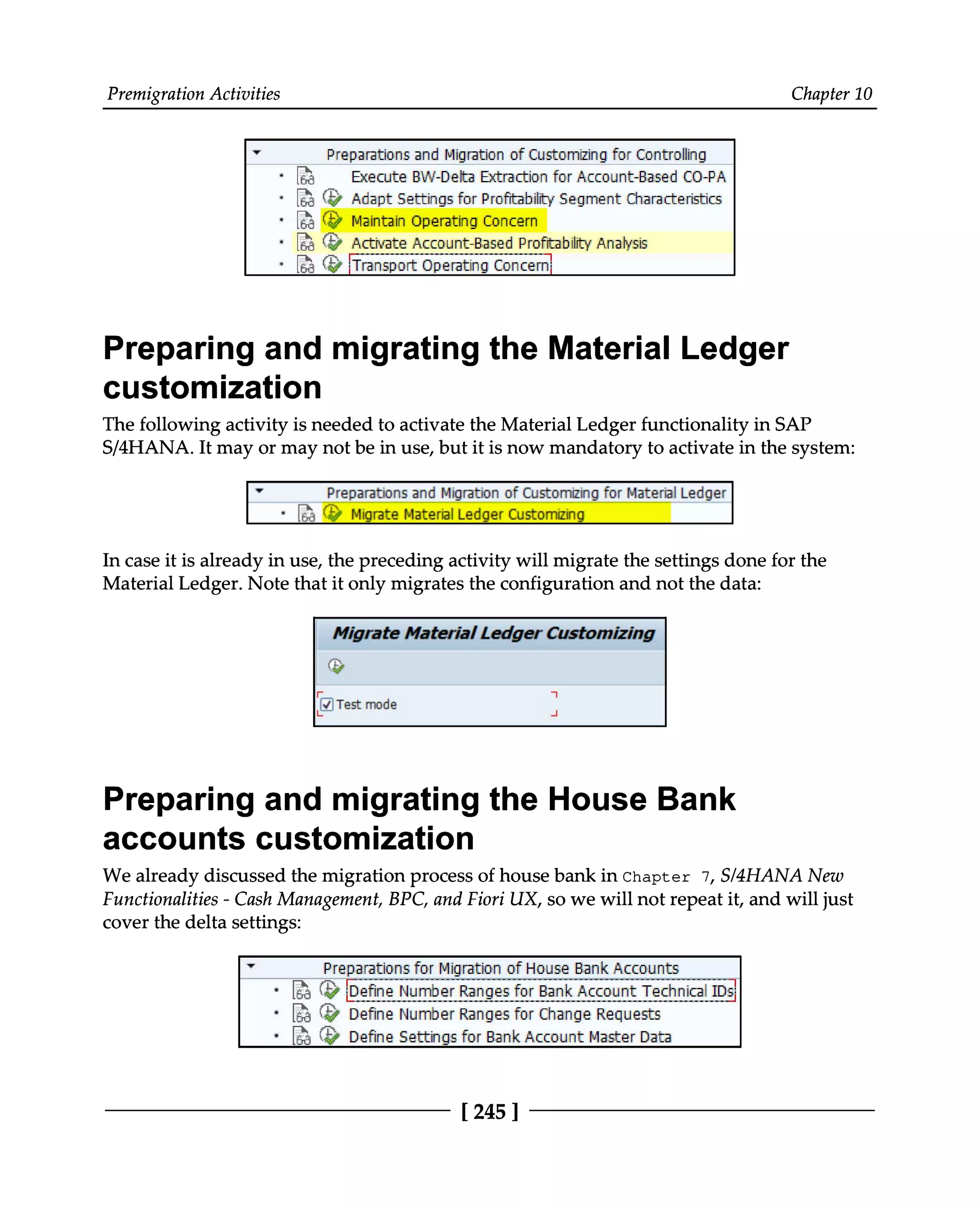 Premigration Activities Chapter 10
Preparing and migrating the Material Ledger
customization
The following activity is needed to activate the Material Ledger functionality in SAP
S/4HANA. It may or may not be in use, but it is now mandatory to activate in the system:
In case it is already in use, the preceding activity will migrate the settings done for the
Material Ledger. Note that it only migrates the configuration and not the data:
Preparing and migrating the House Bank
accounts customization
We already discussed the migration process of house bank in Chapter 7, S/4HANA New
Functionalities - Cash Management, BPC, and Fiori UX, so we will not repeat it, and will just
cover the delta settings:
[245 ]
 