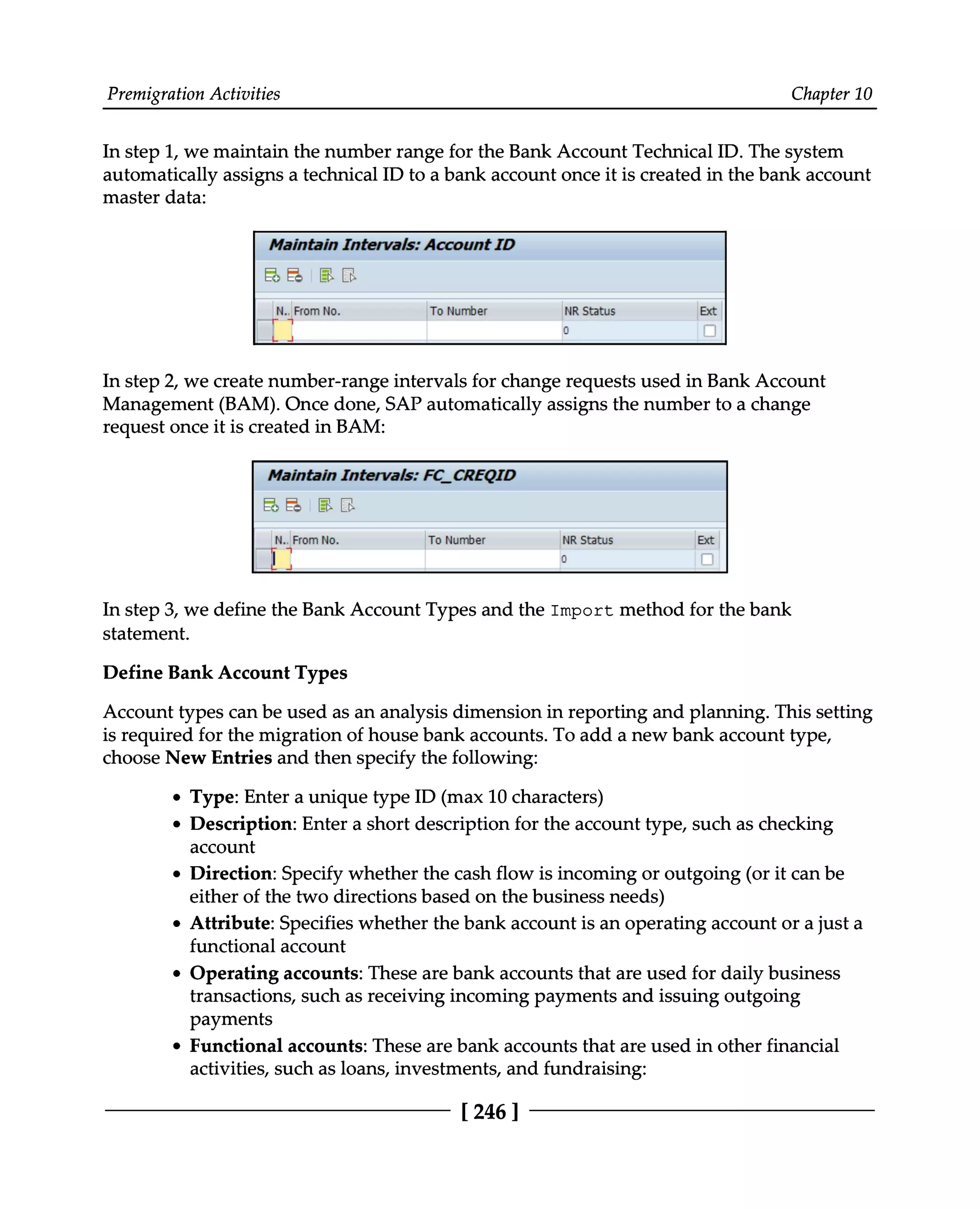 Premigration Activities Chapter 10
In step 1, we maintain the number range for the Bank Account Technical ID. The system
automatically assigns a technical ID to a bank account once it is created in the bank account
master data:
In step 2, we create number-range intervals for change requests used in Bank Account
Management (BAM). Once done, SAP automatically assigns the number to a change
request once it is created in BAM:
In step 3, we define the Bank Account Types and the Import method for the bank
statement.
Define Bank Account Types
Account types can be used as an analysis dimension in reporting and planning. This setting
is required for the migration of house bank accounts. To add a new bank account type,
choose New Entries and then specify the following:
Type: Enter a unique type ID (max 10 characters)
Description: Enter a short description for the account type, such as checking
account
Direction: Specify whether the cash flow is incoming or outgoing (or it can be
either of the two directions based on the business needs)
Attribute: Specifies whether the bank account is an operating account or a just a
functional account
Operating accounts: These are bank accounts that are used for daily business
transactions, such as receiving incoming payments and issuing outgoing
payments
Functional accounts: These are bank accounts that are used in other financial
activities, such as loans, investments, and fundraising:
[246 ]
 