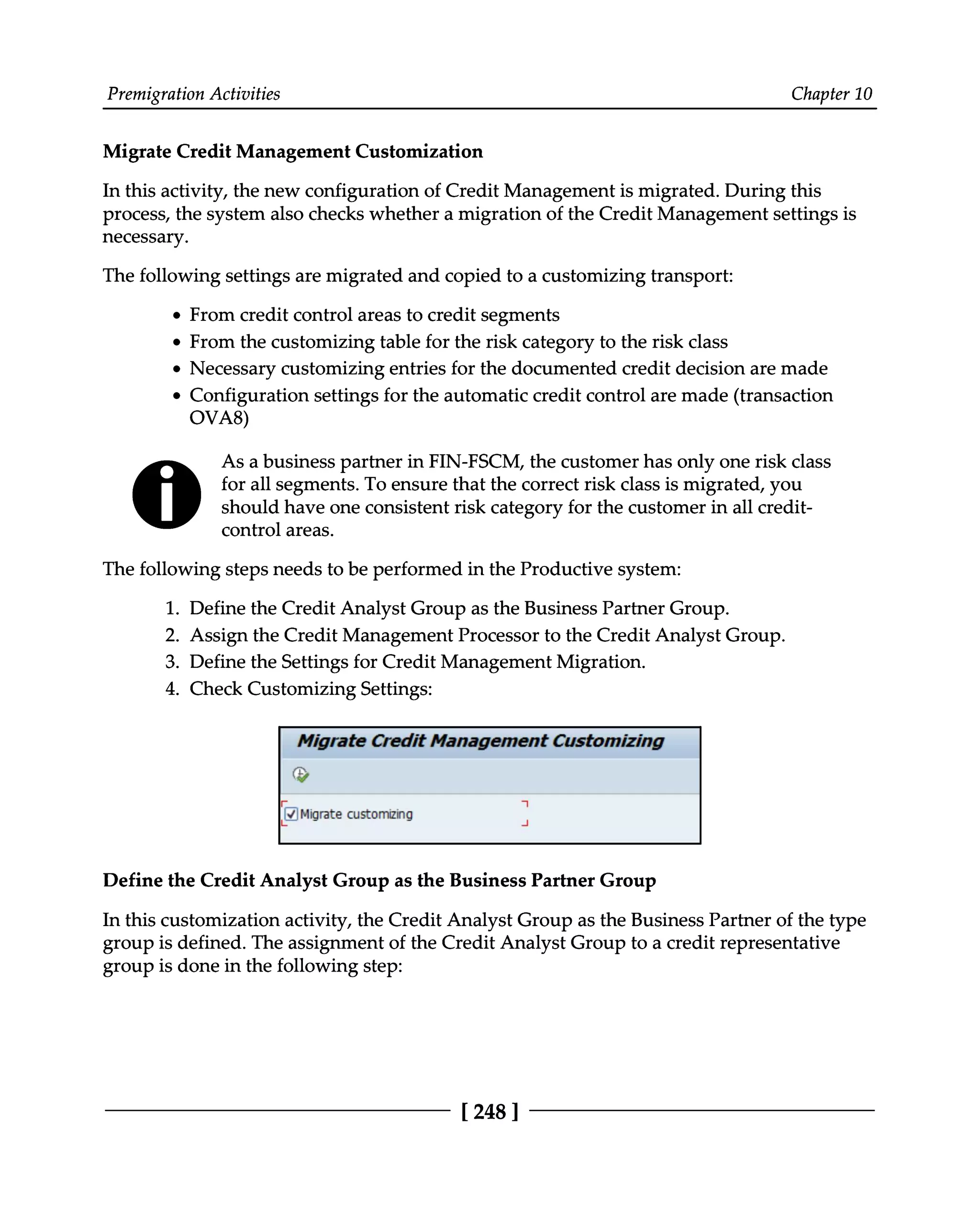 Premigration Activities Chapter 10
Migrate Credit Management Customization
In this activity, the new configuration of Credit Management is migrated. During this
process, the system also checks whether a migration of the Credit Management settings is
necessary.
The following settings are migrated and copied to a customizing transport:
From credit control areas to credit segments
From the customizing table for the risk category to the risk class
Necessary customizing entries for the documented credit decision are made
Configuration settings for the automatic credit control are made (transaction
OVA8)
As a business partner in FIN-FSCM, the customer has only one risk class
for all segments. To ensure that the correct risk class is migrated, you
should have one consistent risk category for the customer in all credit
control areas.
The following steps needs to be performed in the Productive system:
1. Define the Credit Analyst Group as the Business Partner Group.
2. Assign the Credit Management Processor to the Credit Analyst Group.
3. Define the Settings for Credit Management Migration.
4. Check Customizing Settings:
Define the Credit Analyst Group as the Business Partner Group
In this customization activity, the Credit Analyst Group as the Business Partner of the type
group is defined. The assignment of the Credit Analyst Group to a credit representative
group is done in the following step:
[248 ]
 