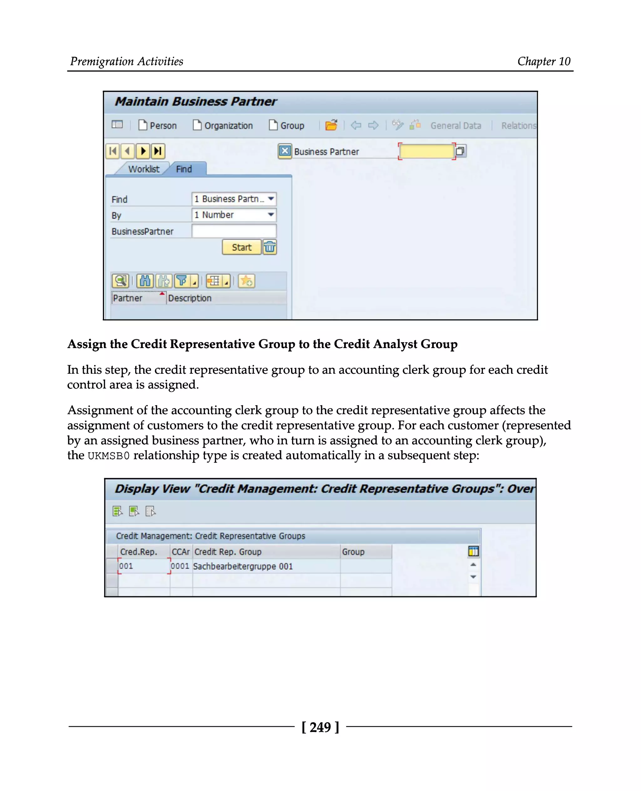 Premigration Activities Chapter 10
Assign the Credit Representative Group to the Credit Analyst Group
In this step, the credit representative group to an accounting clerk group for each credit
control area is assigned.
Assignment of the accounting clerk group to the credit representative group affects the
assignment of customers to the credit representative group. For each customer (represented
by an assigned business partner, who in turn is assigned to an accounting clerk group),
the UKMSB0 relationship type is created automatically in a subsequent step:
[249 ]
 