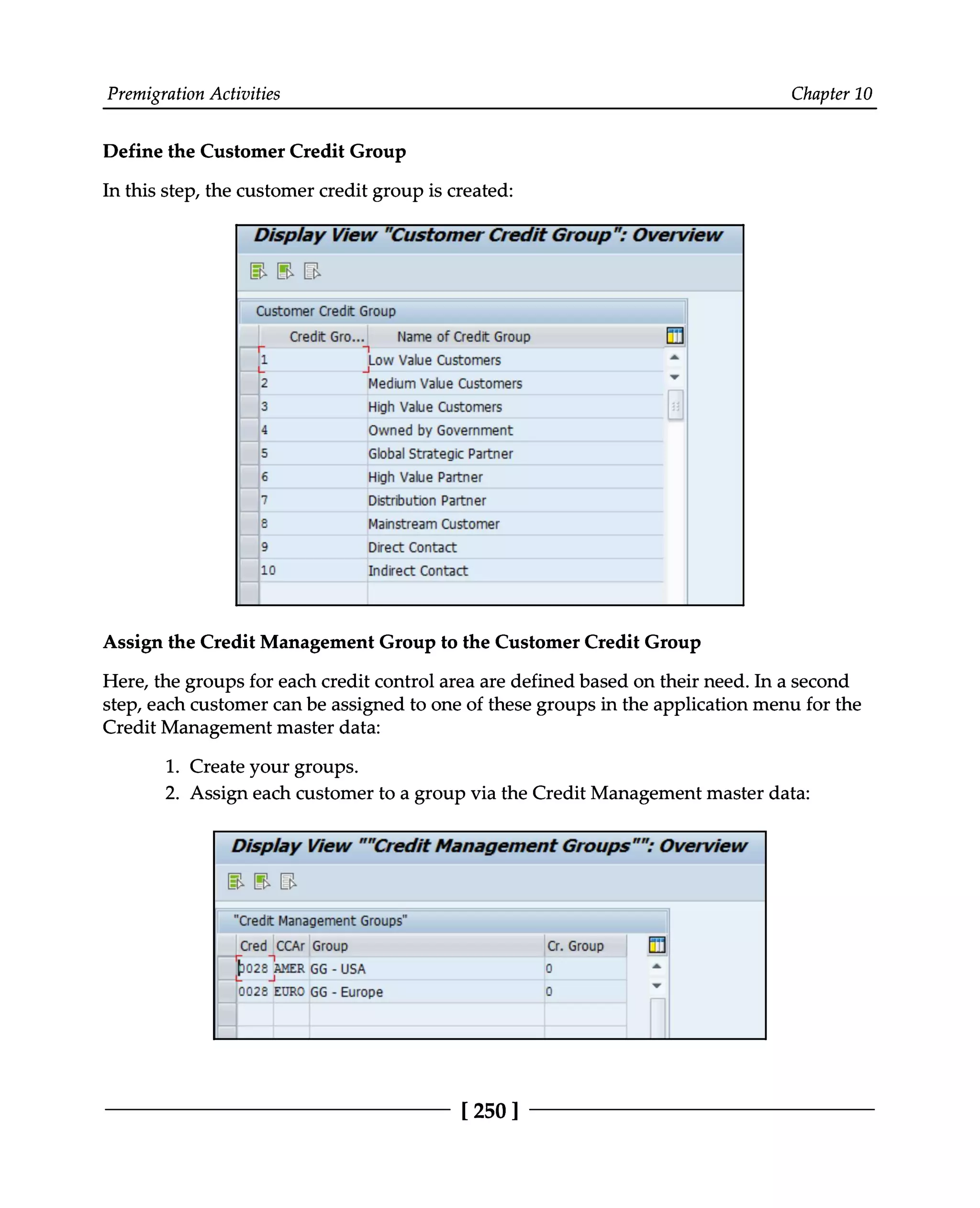 Premigration Activities Chapter 10
Define the Customer Credit Group
In this step, the customer credit group is created:
Assign the Credit Management Group to the Customer Credit Group
Here, the groups for each credit control area are defined based on their need. In a second
step, each customer can be assigned to one of these groups in the application menu for the
Credit Management master data:
1. Create your groups.
2. Assign each customer to a group via the Credit Management master data:
[250 ]
 