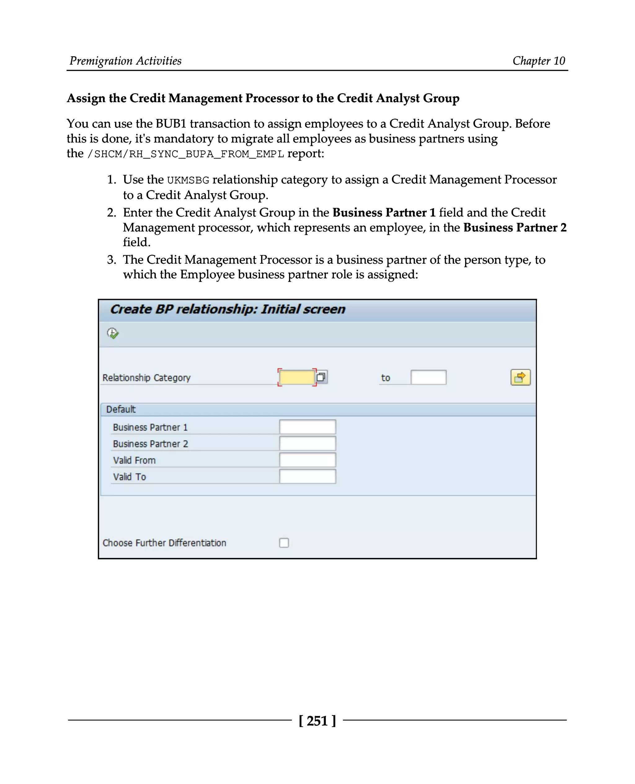 Premigration Activities Chapter 10
Assign the Credit Management Processor to the Credit Analyst Group
You can use the BUB1 transaction to assign employees to a Credit Analyst Group. Before
this is done, it's mandatory to migrate all employees as business partners using
the /SHCM/RH_SYNC_BUPA_FROM_EMPL report:
1. Use the UKMSBG relationship category to assign a Credit Management Processor
to a Credit Analyst Group.
2. Enter the Credit Analyst Group in the Business Partner 1 field and the Credit
Management processor, which represents an employee, in the Business Partner 2
field.
3. The Credit Management Processor is a business partner of the person type, to
which the Employee business partner role is assigned:
[251 ]
 