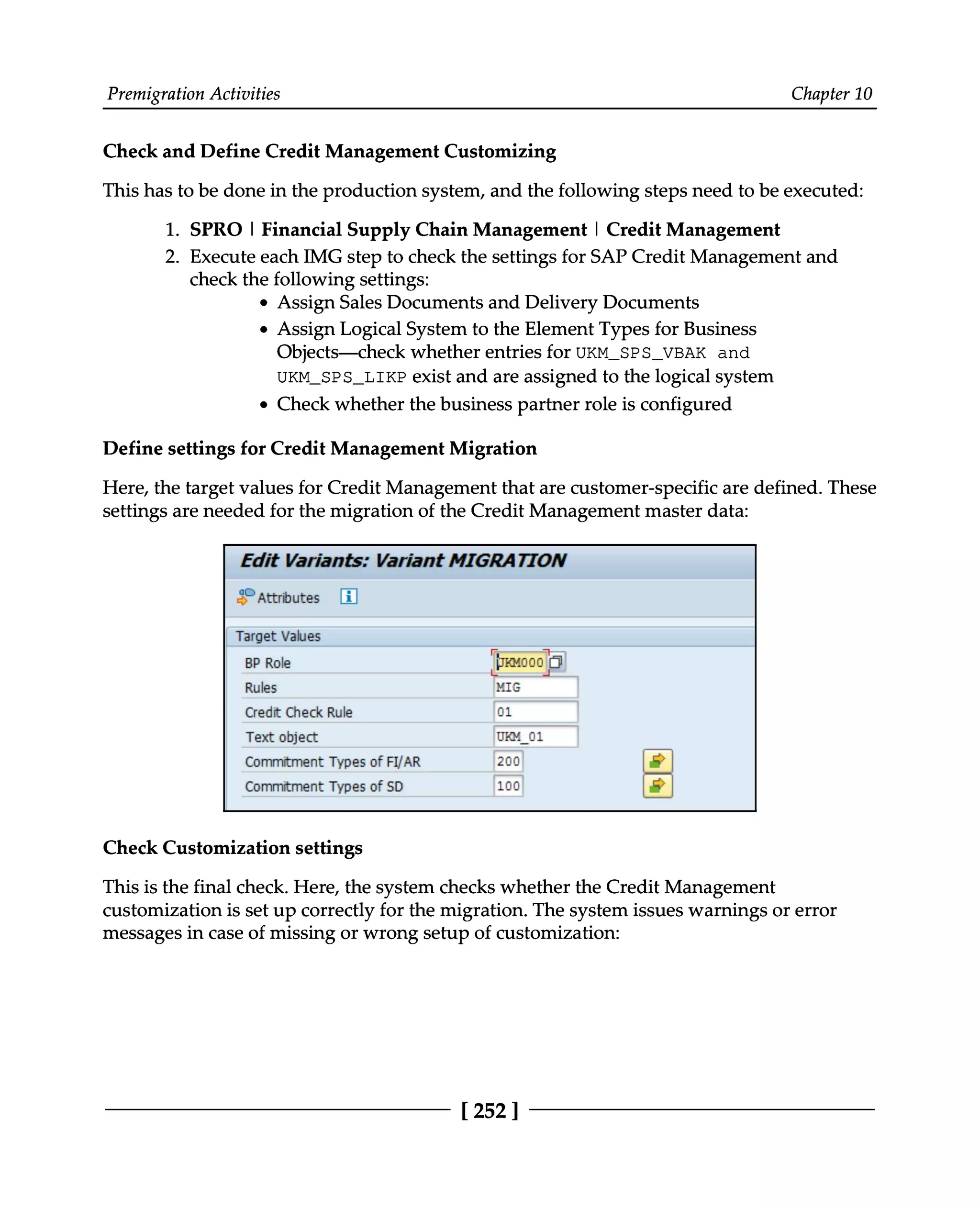 Premigration Activities Chapter 10
Check and Define Credit Management Customizing
This has to be done in the production system, and the following steps need to be executed:
1. SPRO | Financial Supply Chain Management | Credit Management
2. Execute each IMG step to check the settings for SAP Credit Management and
check the following settings:
Assign Sales Documents and Delivery Documents
Assign Logical System to the Element Types for Business
Objects—check whether entries for UKM_SPS_VBAK and
UKM_SPS_LIKP exist and are assigned to the logical system
Check whether the business partner role is configured
Define settings for Credit Management Migration
Here, the target values for Credit Management that are customer-specific are defined. These
settings are needed for the migration of the Credit Management master data:
Check Customization settings
This is the final check. Here, the system checks whether the Credit Management
customization is set up correctly for the migration. The system issues warnings or error
messages in case of missing or wrong setup of customization:
[252 ]
 