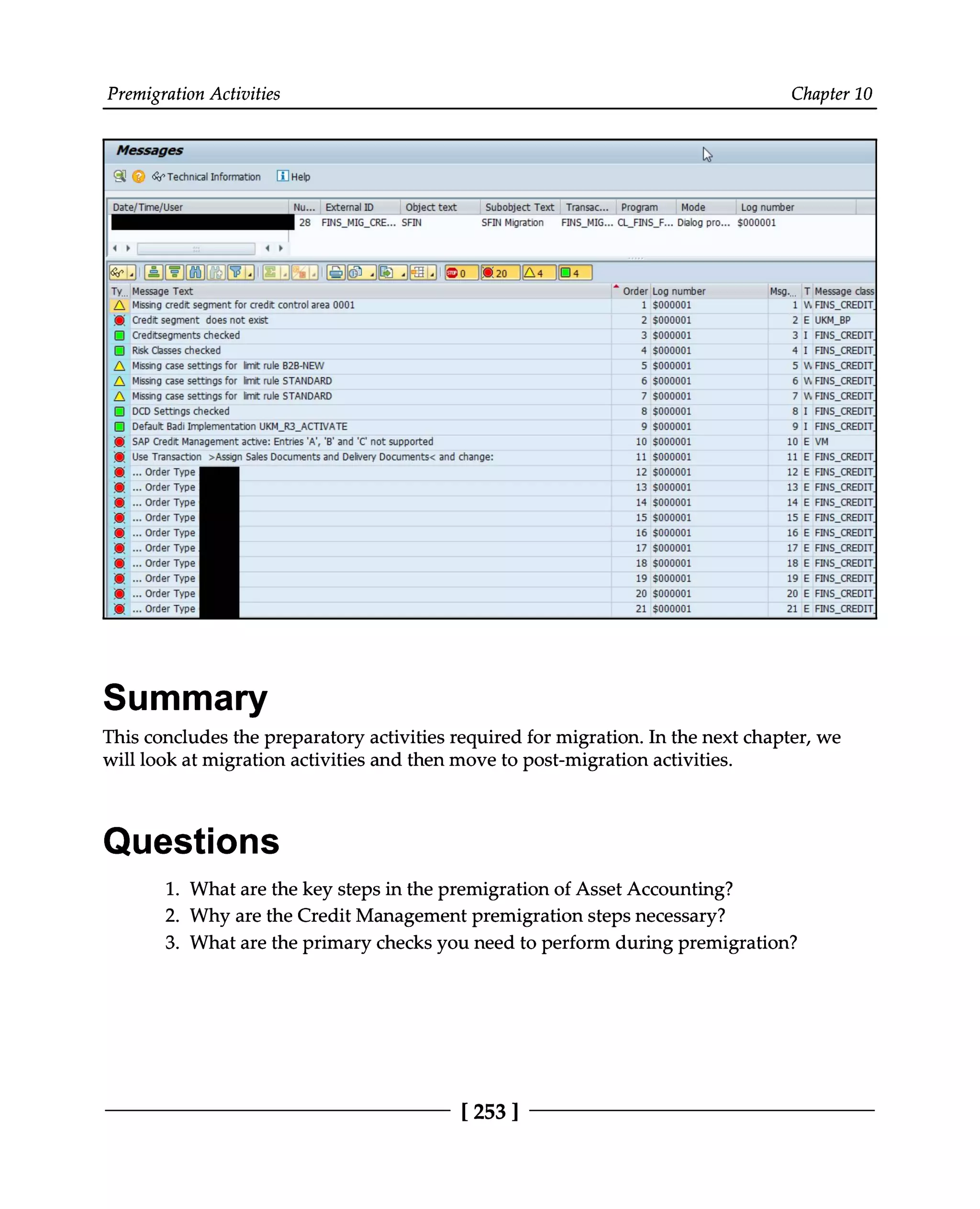 Premigration Activities Chapter 10
Summary
This concludes the preparatory activities required for migration. In the next chapter, we
will look at migration activities and then move to post-migration activities.
Questions
What are the key steps in the premigration of Asset Accounting?
1. Why are the Credit Management premigration steps necessary?
2. What are the primary checks you need to perform during premigration?
3.
[253 ]
 