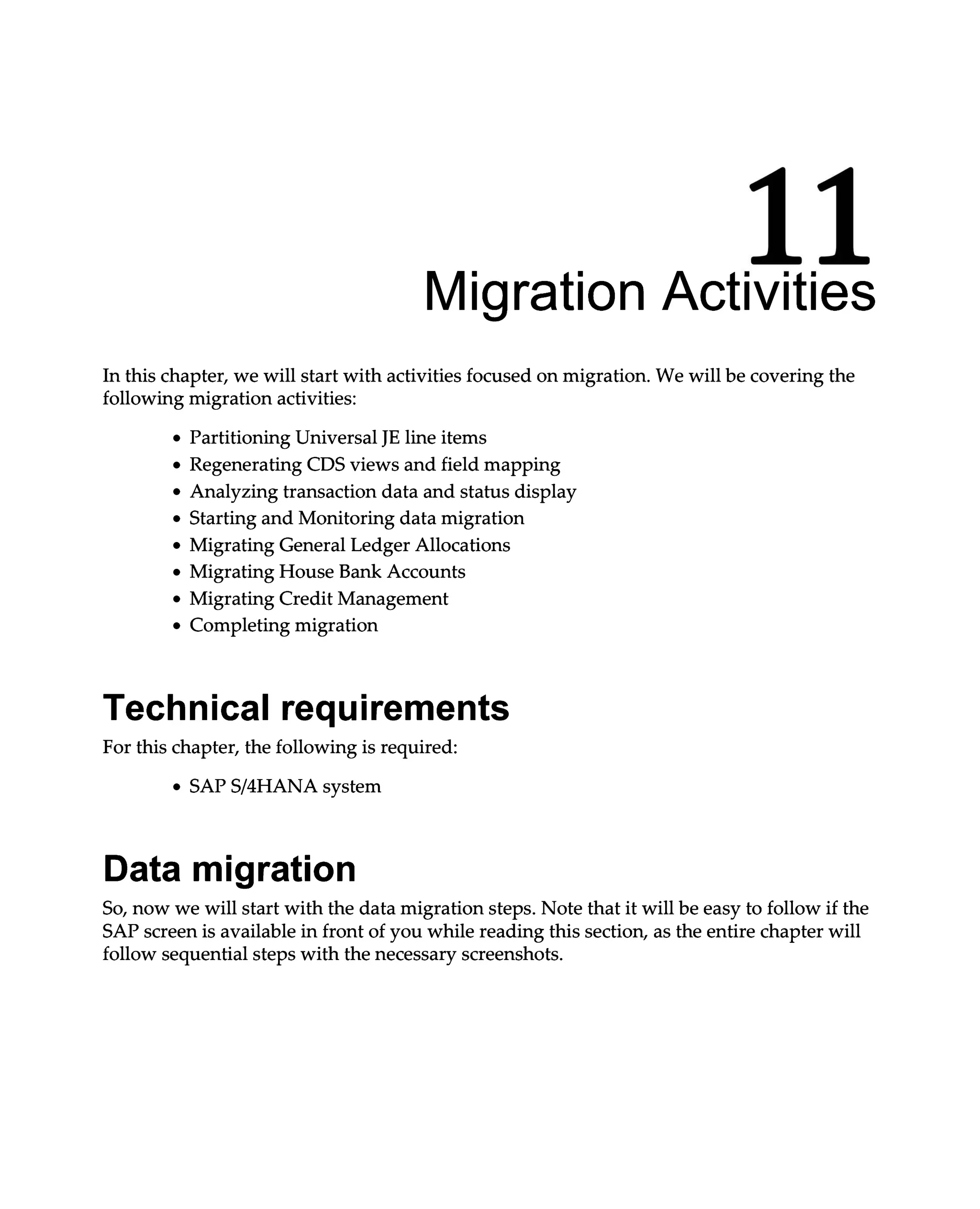 11
Migration Activities
In this chapter, we will start with activities focused on migration. We will be covering the
following migration activities:
Partitioning Universal JE line items
Regenerating CDS views and field mapping
Analyzing transaction data and status display
Starting and Monitoring data migration
Migrating General Ledger Allocations
Migrating House Bank Accounts
Migrating Credit Management
Completing migration
Technical requirements
For this chapter, the following is required:
SAPS/4HANA system
Data migration
So, now we will start with the data migration steps. Note that it will be easy to follow if the
SAP screen is available in front of you while reading this section, as the entire chapter will
follow sequential steps with the necessary screenshots.
 