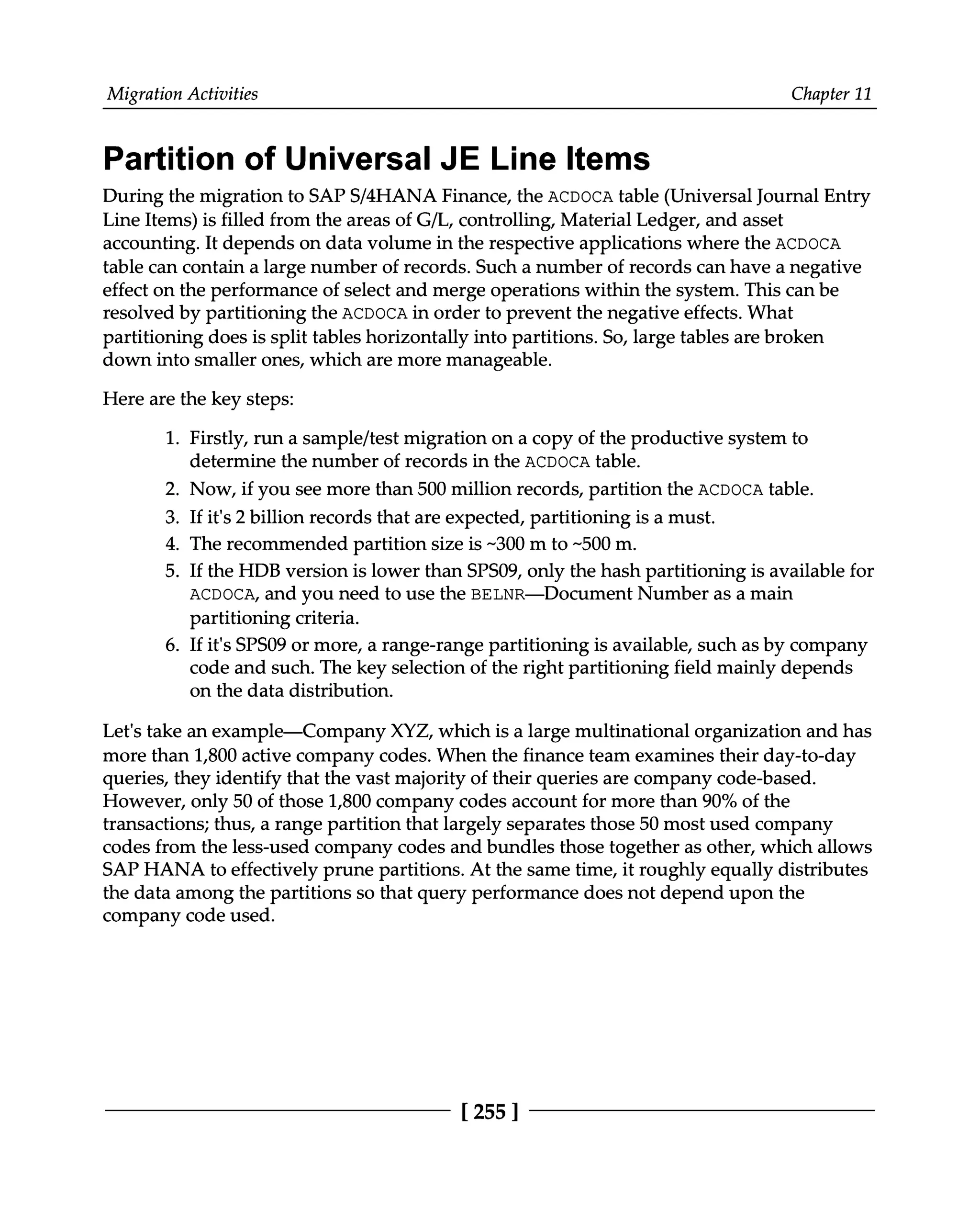Migration Activities Chapter 11
Partition of Universal JE Line Items
During the migration to SAPS/4HANA Finance, the ACDOCA table (Universal Journal Entry
Line Items) is filled from the areas of G/L, controlling, Material Ledger, and asset
accounting. It depends on data volume in the respective applications where the ACDOCA
table can contain a large number of records. Such a number of records can have a negative
effect on the performance of select and merge operations within the system. This can be
resolved by partitioning the ACDOCA in order to prevent the negative effects. What
partitioning does is split tables horizontally into partitions. So, large tables are broken
down into smaller ones, which are more manageable.
Here are the key steps:
1. Firstly, run a sample/test migration on a copy of the productive system to
determine the number of records in the ACDOCA table.
Now, if you see more than 500 million records, partition the ACDOCA table.
If it's 2 billion records that are expected, partitioning is a must.
The recommended partition size is ~300 m to ~500 m.
If the HDB version is lower than SPS09, only the hash partitioning is available for
ACDOCA, and you need to use the BELNR—Document Number as a main
partitioning criteria.
2.
3.
4.
5.
6. If it's SPS09 or more, a range-range partitioning is available, such as by company
code and such. The key selection of the right partitioning field mainly depends
on the data distribution.
Let's take an example—Company XYZ, which is a large multinational organization and has
more than 1,800 active company codes. When the finance team examines their day-to-day
queries, they identify that the vast majority of their queries are company code-based.
However, only 50 of those 1,800 company codes account for more than 90% of the
transactions; thus, a range partition that largely separates those 50 most used company
codes from the less-used company codes and bundles those together as other, which allows
SAP HANA to effectively prune partitions. At the same time, it roughly equally distributes
the data among the partitions so that query performance does not depend upon the
company code used.
[255 ]
 