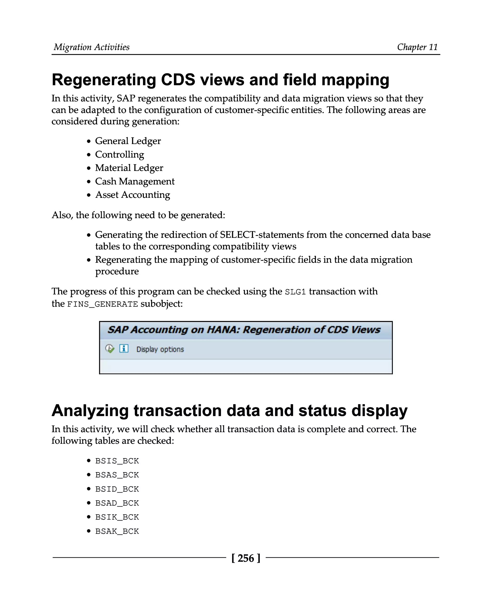 Migration Activities Chapter 11
Regenerating CDS views and field mapping
In this activity, SAP regenerates the compatibility and data migration views so that they
can be adapted to the configuration of customer-specific entities. The following areas are
considered during generation:
General Ledger
Controlling
Material Ledger
Cash Management
Asset Accounting
Also, the following need to be generated:
Generating the redirection of SELECT-statements from the concerned data base
tables to the corresponding compatibility views
Regenerating the mapping of customer-specific fields in the data migration
procedure
The progress of this program can be checked using the SLG1 transaction with
the FINS_GENERATE subobject:
Analyzing transaction data and status display
In this activity, we will check whether all transaction data is complete and correct. The
following tables are checked:
BSIS_BCK
BSAS_BCK
BSID_BCK
BSAD_BCK
BSIK_BCK
BSAK_BCK
[256 ]
 