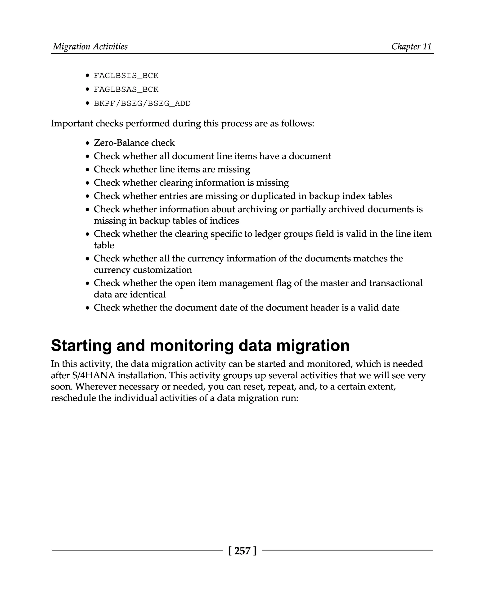 Migration Activities Chapter 11
FAGLBSIS_BCK
FAGLBSAS_BCK
BKPF/BSEG/BSEG_ADD
Important checks performed during this process are as follows:
Zero-Balance check
Check whether all document line items have a document
Check whether line items are missing
Check whether clearing information is missing
Check whether entries are missing or duplicated in backup index tables
Check whether information about archiving or partially archived documents is
missing in backup tables of indices
Check whether the clearing specific to ledger groups field is valid in the line item
table
Check whether all the currency information of the documents matches the
currency customization
Check whether the open item management flag of the master and transactional
data are identical
Check whether the document date of the document header is a valid date
Starting and monitoring data migration
In this activity, the data migration activity can be started and monitored, which is needed
after S/4HANA installation. This activity groups up several activities that we will see very
soon. Wherever necessary or needed, you can reset, repeat, and, to a certain extent,
reschedule the individual activities of a data migration run:
[257 ]
 