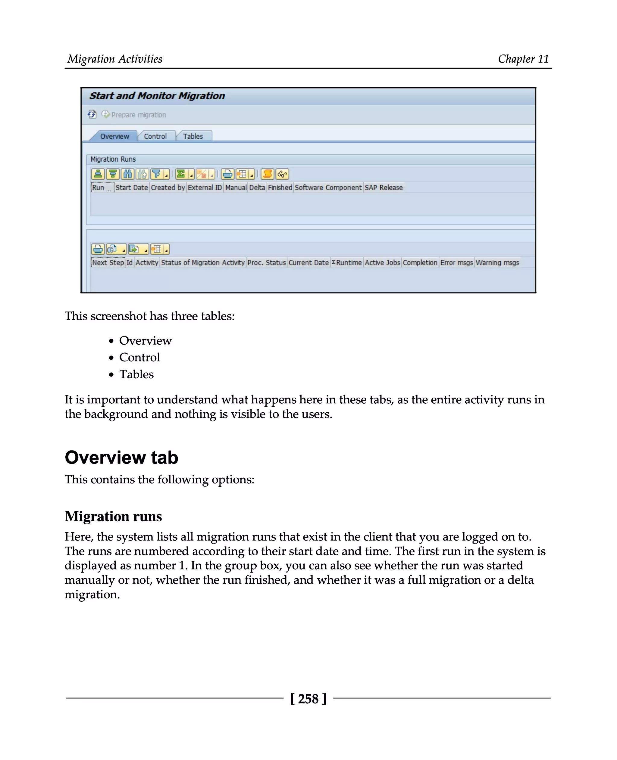 Migration Activities Chapter 11
This screenshot has three tables:
Overview
Control
Tables
It is important to understand what happens here in these tabs, as the entire activity runs in
the background and nothing is visible to the users.
Overview tab
This contains the following options:
Migration runs
Here, the system lists all migration runs that exist in the client that you are logged on to.
The runs are numbered according to their start date and time. The first run in the system is
displayed as number 1. In the group box, you can also see whether the run was started
manually or not, whether the run finished, and whether it was a full migration or a delta
migration.
[258 ]
 