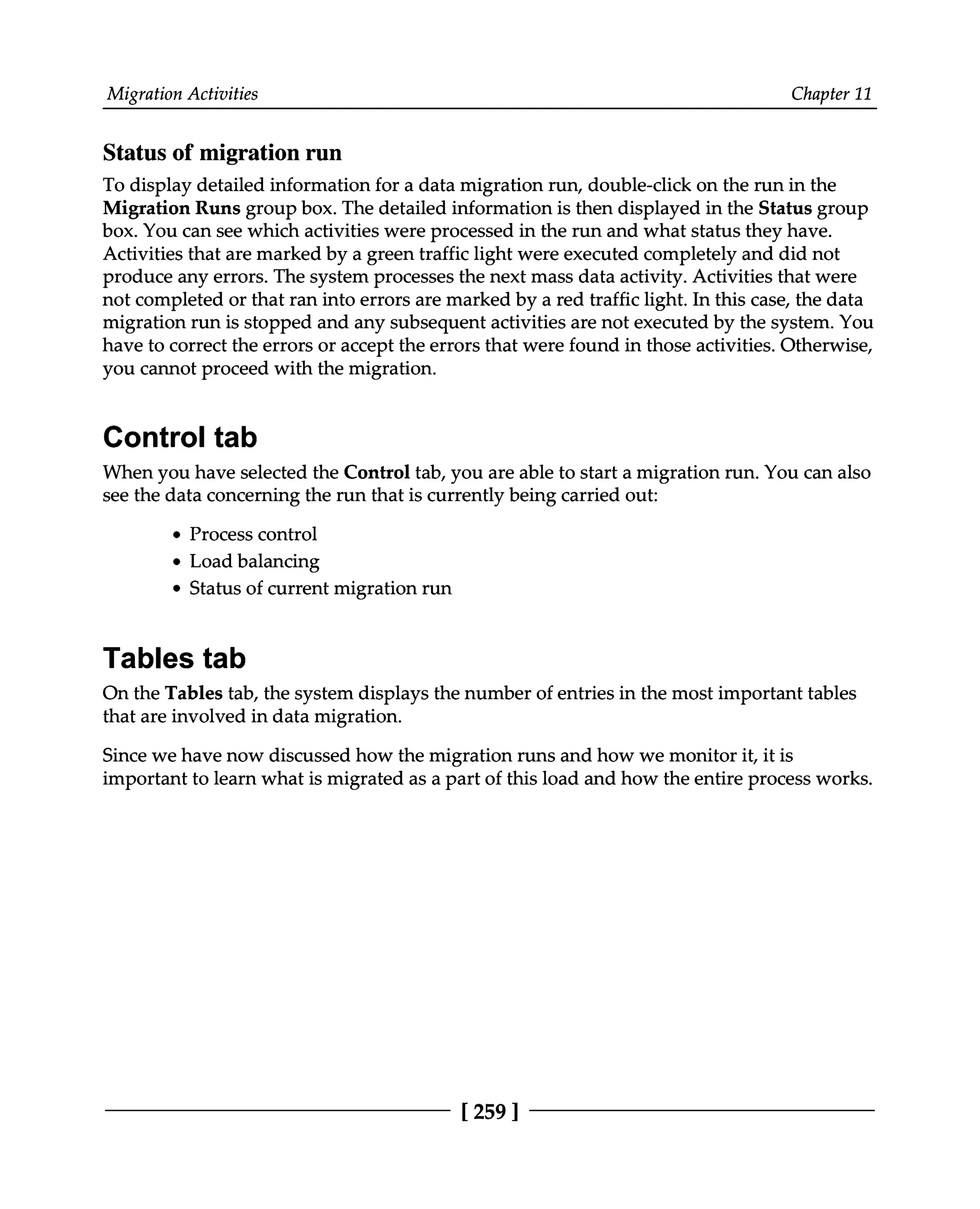 Migration Activities Chapter 11
Status of migration run
To display detailed information for a data migration run, double-click on the run in the
Migration Runs group box. The detailed information is then displayed in the Status group
box. You can see which activities were processed in the run and what status they have.
Activities that are marked by a green traffic light were executed completely and did not
produce any errors. The system processes the next mass data activity. Activities that were
not completed or that ran into errors are marked by a red traffic light. In this case, the data
migration run is stopped and any subsequent activities are not executed by the system. You
have to correct the errors or accept the errors that were found in those activities. Otherwise,
you cannot proceed with the migration.
Control tab
When you have selected the Control tab, you are able to start a migration run. You can also
see the data concerning the run that is currently being carried out:
Process control
Load balancing
Status of current migration run
Tables tab
On the Tables tab, the system displays the number of entries in the most important tables
that are involved in data migration.
Since we have now discussed how the migration runs and how we monitor it, it is
important to learn what is migrated as a part of this load and how the entire process works.
[259 ]
 