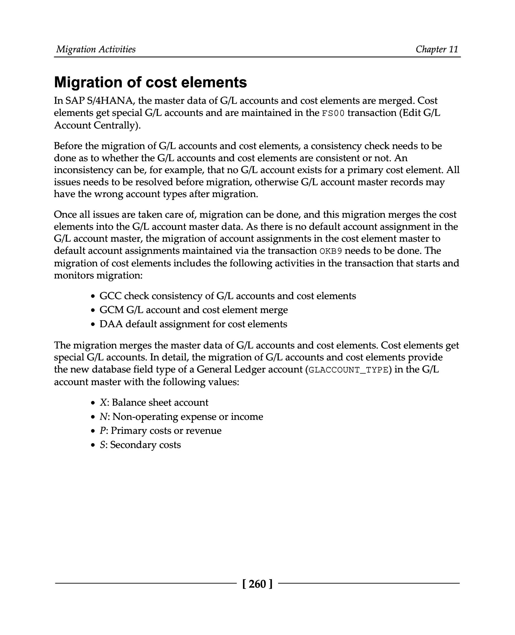 Migration Activities Chapter 11
Migration of cost elements
In SAPS/4HANA, the master data of G/L accounts and cost elements are merged. Cost
elements get special G/L accounts and are maintained in the FS00 transaction (Edit G/L
Account Centrally).
Before the migration of G/L accounts and cost elements, a consistency check needs to be
done as to whether the G/L accounts and cost elements are consistent or not. An
inconsistency can be, for example, that no G/L account exists for a primary cost element. All
issues needs to be resolved before migration, otherwise G/L account master records may
have the wrong account types after migration.
Once all issues are taken care of, migration can be done, and this migration merges the cost
elements into the G/L account master data. As there is no default account assignment in the
G/L account master, the migration of account assignments in the cost element master to
default account assignments maintained via the transaction OKB9 needs to be done. The
migration of cost elements includes the following activities in the transaction that starts and
monitors migration:
GCC check consistency of G/L accounts and cost elements
GCMG/L account and cost element merge
DAA default assignment for cost elements
The migration merges the master data of G/L accounts and cost elements. Cost elements get
special G/L accounts. In detail, the migration of G/L accounts and cost elements provide
the new database field type of a General Ledger account (GLACCOUNT_TYPE) in the G/L
account master with the following values:
X: Balance sheet account
N: Non-operating expense or income
P: Primary costs or revenue
S: Secondary costs
[260 ]
 