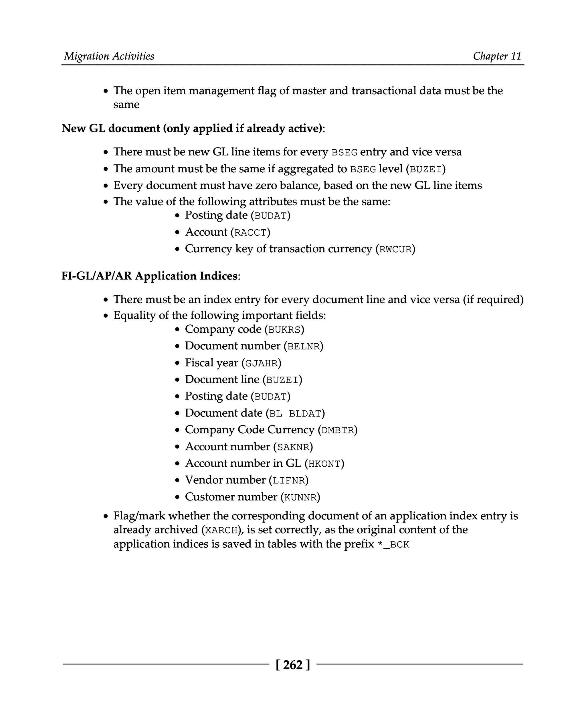 Migration Activities Chapter 11
The open item management flag of master and transactional data must be the
same
New GL document (only applied if already active):
There must be new GL line items for every BSEG entry and vice versa
The amount must be the same if aggregated to BSEG level (BUZEI)
Every document must have zero balance, based on the new GL line items
The value of the following attributes must be the same:
Posting date (BUDAT)
Account (RACCT)
Currency key of transaction currency (RWCUR)
FI-GL/AP/AR Application Indices:
There must be an index entry for every document line and vice versa (if required)
Equality of the following important fields:
Company code (BUKRS)
Document number (BELNR)
Fiscal year (GJAHR)
Document line (BUZEI)
Posting date (BUDAT)
Document date (BL BLDAT)
Company Code Currency (DMBTR)
Account number (SAKNR)
Account number in GL (HKONT)
Vendor number (LIFNR)
Customer number (KUNNR)
Flag/mark whether the corresponding document of an application index entry is
already archived (XARCH), is set correctly, as the original content of the
application indices is saved in tables with the prefix *_BCK
[262 ]
 