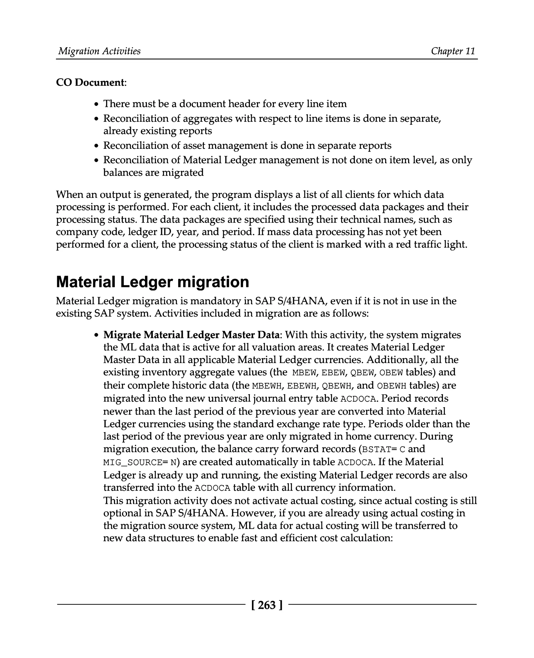 Migration Activities Chapter 11
CO Document:
There must be a document header for every line item
Reconciliation of aggregates with respect to line items is done in separate,
already existing reports
Reconciliation of asset management is done in separate reports
Reconciliation of Material Ledger management is not done on item level, as only
balances are migrated
When an output is generated, the program displays a list of all clients for which data
processing is performed. For each client, it includes the processed data packages and their
processing status. The data packages are specified using their technical names, such as
company code, ledger ID, year, and period. If mass data processing has not yet been
performed for a client, the processing status of the client is marked with a red traffic light.
Material Ledger migration
Material Ledger migration is mandatory in SAPS/4HANA, even if it is not in use in the
existing SAP system. Activities included in migration are as follows:
Migrate Material Ledger Master Data: With this activity, the system migrates
the ML data that is active for all valuation areas. It creates Material Ledger
Master Data in all applicable Material Ledger currencies. Additionally, all the
existing inventory aggregate values (the MBEW, EBEW, QBEW, OBEW tables) and
their complete historic data (the MBEWH, EBEWH, QBEWH, and OBEWH tables) are
migrated into the new universal journal entry table ACDOCA. Period records
newer than the last period of the previous year are converted into Material
Ledger currencies using the standard exchange rate type. Periods older than the
last period of the previous year are only migrated in home currency. During
migration execution, the balance carry forward records (BSTAT= C and
MIG_SOURCE=N) are created automatically in table ACDOCA. If the Material
Ledger is already up and running, the existing Material Ledger records are also
transferred into the ACDOCA table with all currency information.
This migration activity does not activate actual costing, since actual costing is still
optional in SAPS/4HANA. However, if you are already using actual costing in
the migration source system, ML data for actual costing will be transferred to
new data structures to enable fast and efficient cost calculation:
[263 ]
 