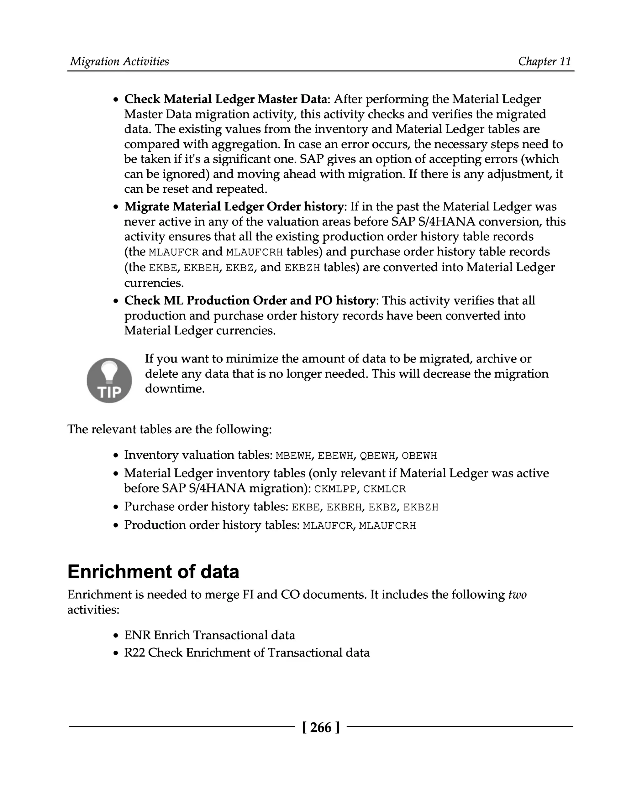 Migration Activities Chapter 11
Check Material Ledger Master Data: After performing the Material Ledger
Master Data migration activity, this activity checks and verifies the migrated
data. The existing values from the inventory and Material Ledger tables are
compared with aggregation. In case an error occurs, the necessary steps need to
be taken if it's a significant one. SAP gives an option of accepting errors (which
can be ignored) and moving ahead with migration. If there is any adjustment, it
can be reset and repeated.
Migrate Material Ledger Order history: If in the past the Material Ledger was
never active in any of the valuation areas before SAPS/4HANA conversion, this
activity ensures that all the existing production order history table records
(the MLAUFCR and MLAUFCRH tables) and purchase order history table records
(the EKBE, EKBEH, EKBZ, and EKBZH tables) are converted into Material Ledger
currencies.
Check ML Production Order and PO history: This activity verifies that all
production and purchase order history records have been converted into
Material Ledger currencies.
If you want to minimize the amount of data to be migrated, archive or
delete any data that is no longer needed. This will decrease the migration
downtime.
The relevant tables are the following:
Inventory valuation tables: MBEWH, EBEWH, QBEWH, OBEWH
Material Ledger inventory tables (only relevant if Material Ledger was active
before SAPS/4HANA migration): CKMLPP, CKMLCR
Purchase order history tables: EKBE, EKBEH, EKBZ, EKBZH
Production order history tables: MLAUFCR, MLAUFCRH
Enrichment of data
Enrichment is needed to merge FI and CO documents. It includes the following two
activities:
ENR Enrich Transactional data
R22 Check Enrichment of Transactional data
[266 ]
 