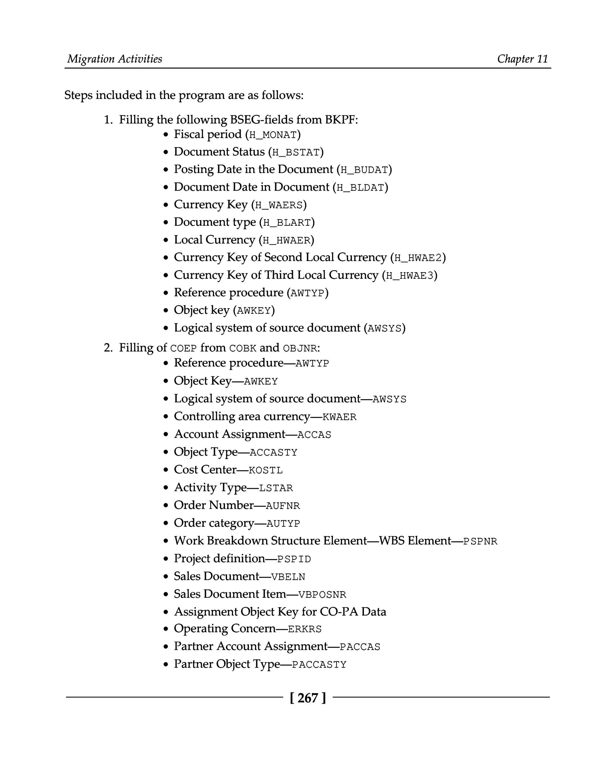 Migration Activities Chapter 11
Steps included in the program are as follows:
1. Filling the following BSEG-fields from BKPF:
Fiscal period (H_MONAT)
Document Status (H_BSTAT)
Posting Date in the Document (H_BUDAT)
Document Date in Document (H_BLDAT)
Currency Key (H_WAERS)
Document type (H_BLART)
Local Currency (H_HWAER)
Currency Key of Second Local Currency (H_HWAE2)
Currency Key of Third Local Currency (H_HWAE3)
Reference procedure (AWTYP)
Object key (AWKEY)
Logical system of source document (AWSYS)
2. Filling of COEP from COBK and OBJNR:
Reference procedure—AWTYP
Object Key—AWKEY
Logical system of source document—AWSYS
Controlling area currency—KWAER
Account Assignment—ACCAS
Object Type—ACCASTY
Cost Center—KOSTL
Activity Type—LSTAR
Order Number—AUFNR
Order category—AUTYP
Work Breakdown Structure Element—WBS Element—PSPNR
Project definition—PSPID
Sales Document—VBELN
Sales Document Item—VBPOSNR
Assignment Object Key for CO-PA Data
Operating Concern—ERKRS
Partner Account Assignment—PACCAS
Partner Object Type—PACCASTY
[267 ]
 