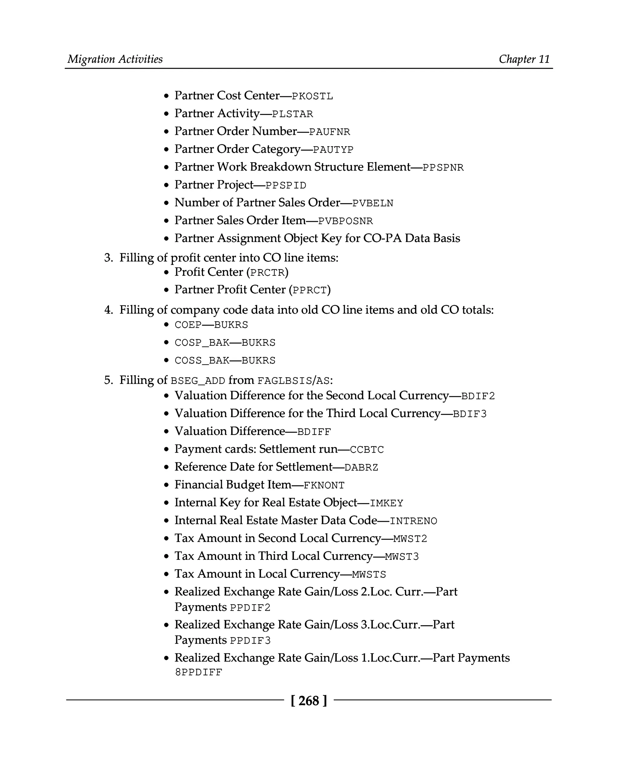 Migration Activities Chapter 11
Partner Cost Center—PKOSTL
Partner Activity—PLSTAR
Partner Order Number—PAUFNR
Partner Order Category—PAUTYP
Partner Work Breakdown Structure Element—PPSPNR
Partner Project—PPSPID
Number of Partner Sales Order—PVBELN
Partner Sales Order Item—PVBPOSNR
Partner Assignment Object Key for CO-PA Data Basis
3. Filling of profit center into CO line items:
Profit Center (PRCTR)
Partner Profit Center (PPRCT)
4. Filling of company code data into old CO line items and old CO totals:
COEP—BUKRS
COSP_BAK—BUKRS
COSS_BAK—BUKRS
5. Filling of BSEG_ADD from FAGLBSIS/AS:
Valuation Difference for the Second Local Currency—BDIF2
Valuation Difference for the Third Local Currency—BDIF3
Valuation Difference—BDIFF
Payment cards: Settlement run—CCBTC
Reference Date for Settlement—DABRZ
Financial Budget Item—FKNONT
Internal Key for Real Estate Object—IMKEY
Internal Real Estate Master Data Code—INTRENO
Tax Amount in Second Local Currency—MWST2
Tax Amount in Third Local Currency—MWST3
Tax Amount in Local Currency—MWSTS
Realized Exchange Rate Gain/Loss 2.Loc. Curr.—Part
Payments PPDIF2
Realized Exchange Rate Gain/Loss 3.Loc.Curr.—Part
Payments PPDIF3
Realized Exchange Rate Gain/Loss 1.Loc.Curr.—Part Payments
8PPDIFF
[268 ]
 