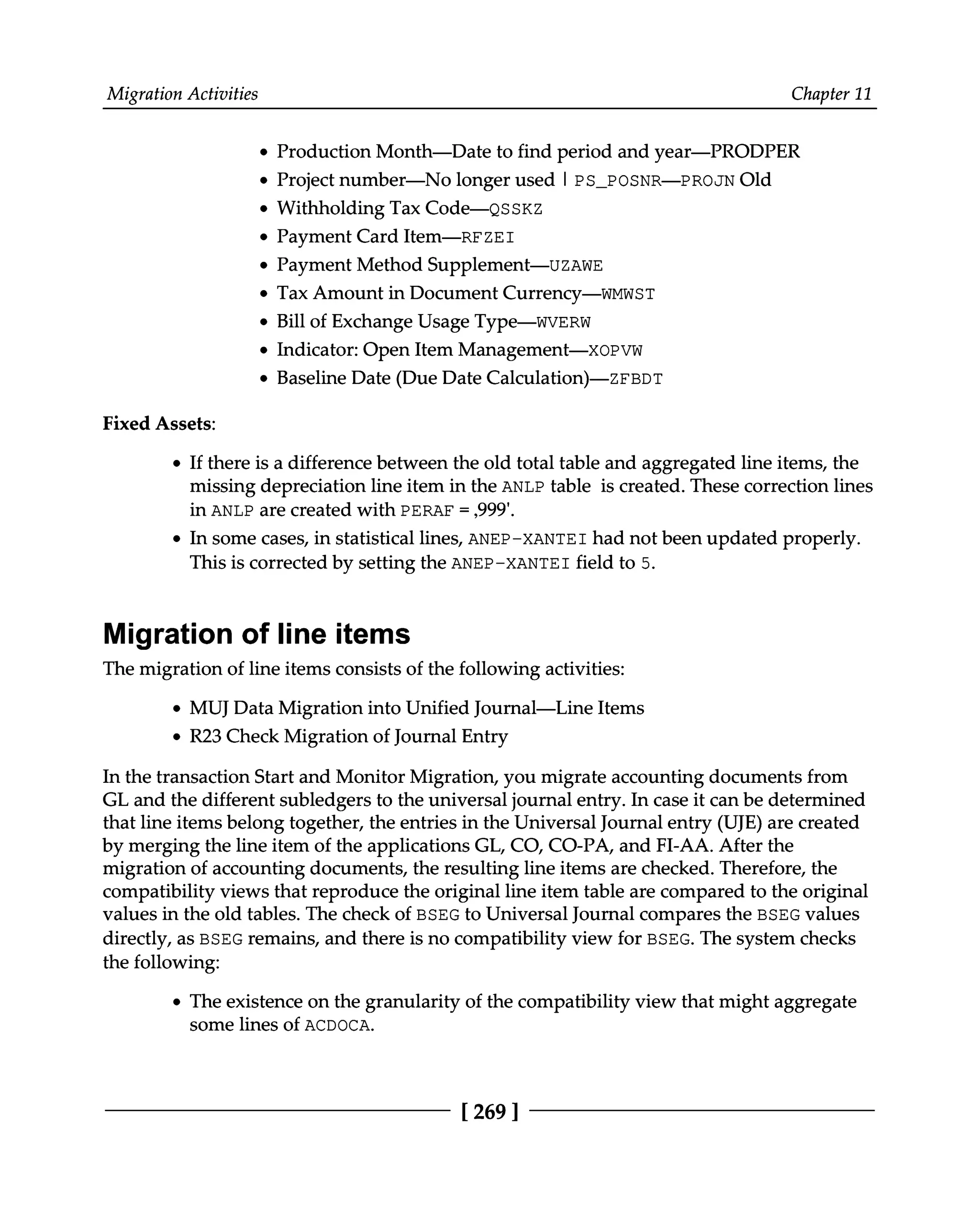 Migration Activities Chapter 11
Production Month—Date to find period and year—PRODPER
Project number—No longer used | PS_POSNR—PROJN Old
Withholding Tax Code—QSSKZ
Payment Card Item—RFZEI
Payment Method Supplement—UZAWE
Tax Amount in Document Currency—WMWST
Bill of Exchange Usage Type—WVERW
Indicator: Open Item Management—XOPVW
Baseline Date (Due Date Calculation)—ZFBDT
Fixed Assets:
If there is a difference between the old total table and aggregated line items, the
missing depreciation line item in the ANLP table is created. These correction lines
in ANLP are created with PERAF = ‚999'.
In some cases, in statistical lines, ANEP-XANTEI had not been updated properly.
This is corrected by setting the ANEP-XANTEI field to 5.
Migration of line items
The migration of line items consists of the following activities:
MUJ Data Migration into Unified Journal—Line Items
R23 Check Migration of Journal Entry
In the transaction Start and Monitor Migration, you migrate accounting documents from
GL and the different subledgers to the universal journal entry. In case it can be determined
that line items belong together, the entries in the Universal Journal entry (UJE) are created
by merging the line item of the applications GL, CO, CO-PA, and FI-AA. After the
migration of accounting documents, the resulting line items are checked. Therefore, the
compatibility views that reproduce the original line item table are compared to the original
values in the old tables. The check of BSEG to Universal Journal compares the BSEG values
directly, as BSEG remains, and there is no compatibility view for BSEG. The system checks
the following:
The existence on the granularity of the compatibility view that might aggregate
some lines of ACDOCA.
[269 ]
 