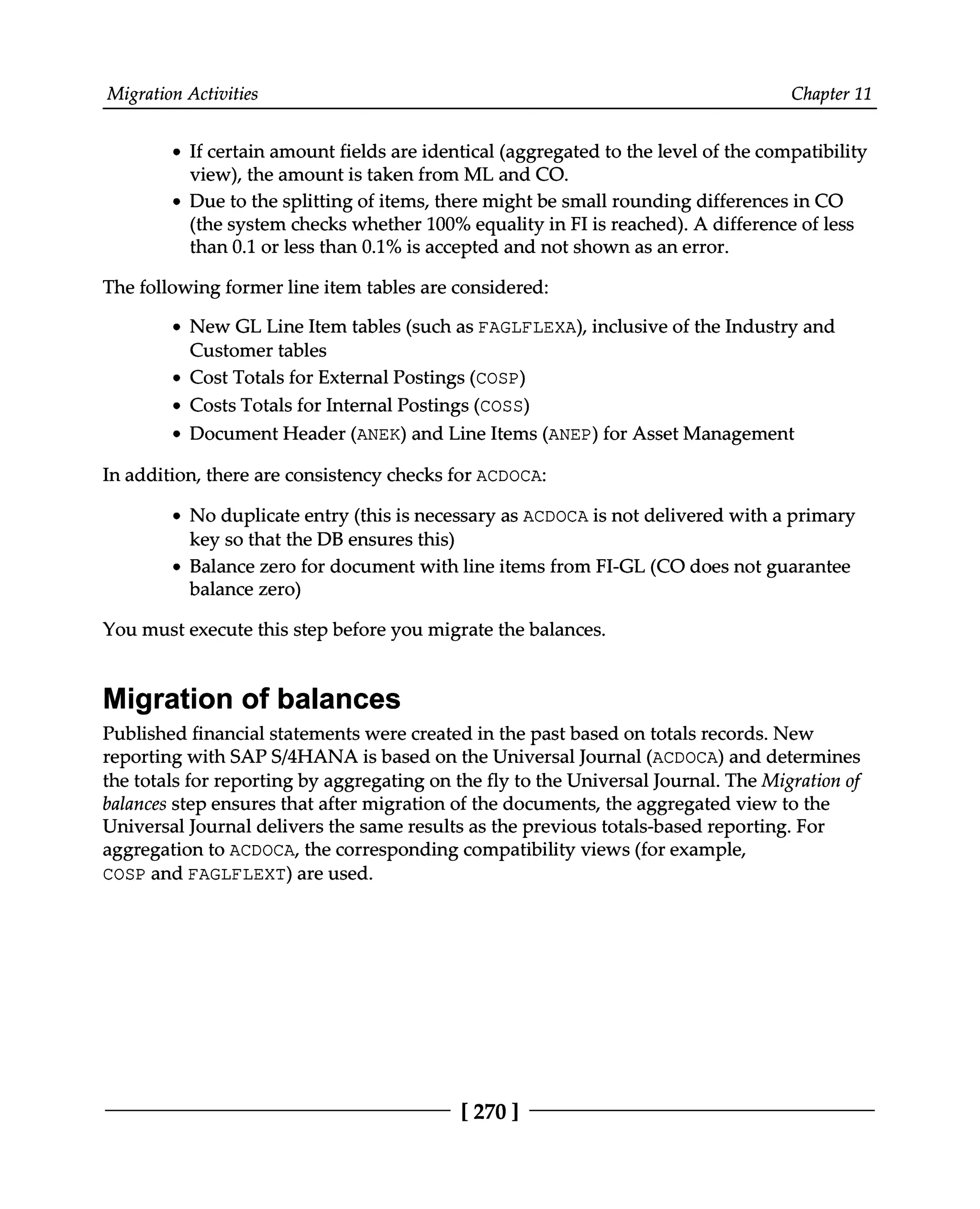 Migration Activities Chapter 11
If certain amount fields are identical (aggregated to the level of the compatibility
view), the amount is taken from ML and CO.
Due to the splitting of items, there might be small rounding differences in CO
(the system checks whether 100% equality in FI is reached). A difference of less
than 0.1 or less than 0.1% is accepted and not shown as an error.
The following former line item tables are considered:
New GL Line Item tables (such as FAGLFLEXA), inclusive of the Industry and
Customer tables
Cost Totals for External Postings (COSP)
Costs Totals for Internal Postings (COSS)
Document Header (ANEK) and Line Items (ANEP) for Asset Management
In addition, there are consistency checks for ACDOCA:
No duplicate entry (this is necessary as ACDOCA is not delivered with a primary
key so that the DB ensures this)
Balance zero for document with line items from FI-GL (CO does not guarantee
balance zero)
You must execute this step before you migrate the balances.
Migration of balances
Published financial statements were created in the past based on totals records. New
reporting with SAPS/4HANA is based on the Universal Journal (ACDOCA) and determines
the totals for reporting by aggregating on the fly to the Universal Journal. The Migration of
balances step ensures that after migration of the documents, the aggregated view to the
Universal Journal delivers the same results as the previous totals-based reporting. For
aggregation to ACDOCA, the corresponding compatibility views (for example,
COSP and FAGLFLEXT) are used.
[270 ]
 