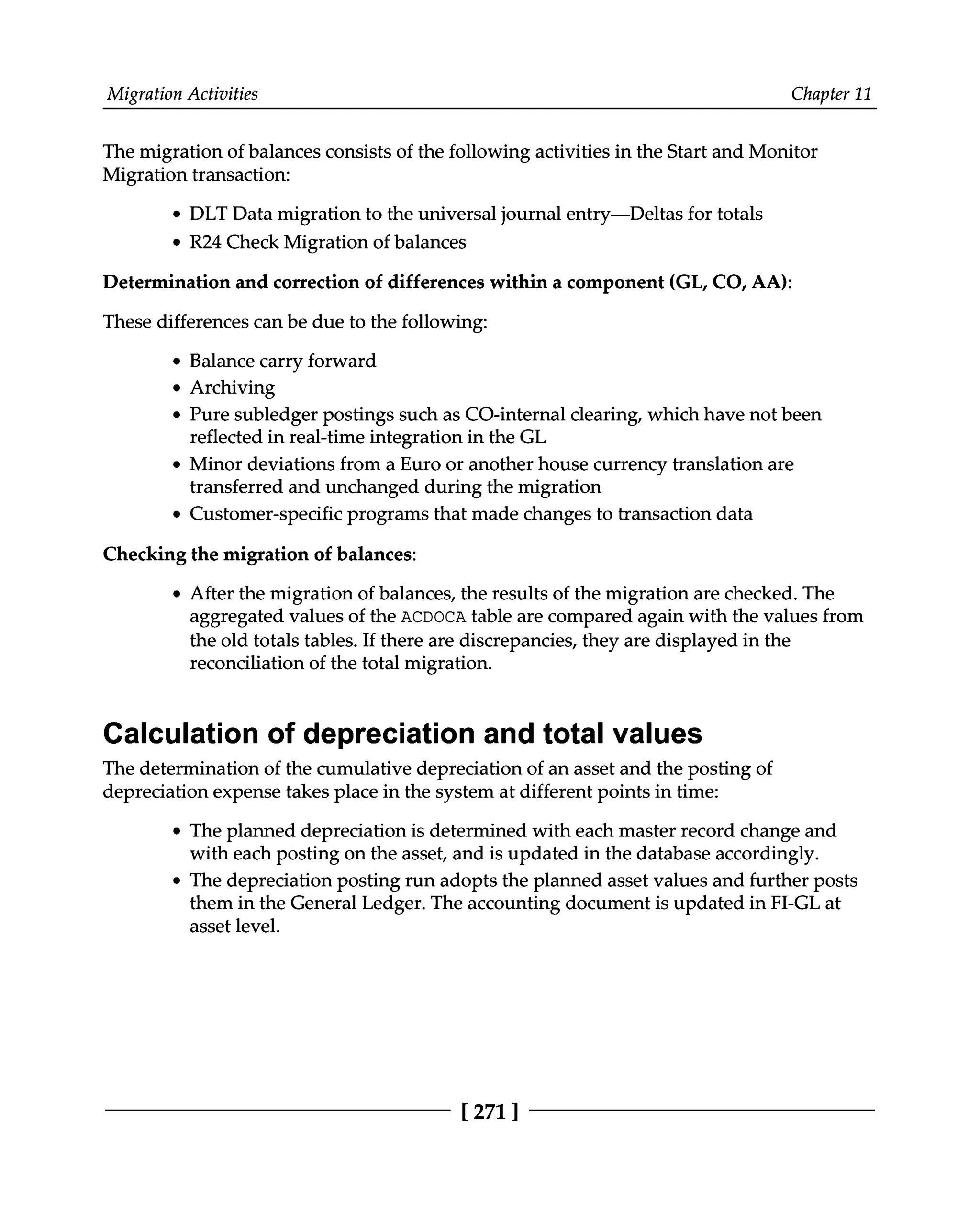 Migration Activities Chapter 11
The migration of balances consists of the following activities in the Start and Monitor
Migration transaction:
DLT Data migration to the universal journal entry—Deltas for totals
R24 Check Migration of balances
Determination and correction of differences within a component (GL, CO, AA):
These differences can be due to the following:
Balance carry forward
Archiving
Pure subledger postings such as CO-internal clearing, which have not been
reflected in real-time integration in the GL
Minor deviations from a Euro or another house currency translation are
transferred and unchanged during the migration
Customer-specific programs that made changes to transaction data
Checking the migration of balances:
After the migration of balances, the results of the migration are checked. The
aggregated values of the ACDOCA table are compared again with the values from
the old totals tables. If there are discrepancies, they are displayed in the
reconciliation of the total migration.
Calculation of depreciation and total values
The determination of the cumulative depreciation of an asset and the posting of
depreciation expense takes place in the system at different points in time:
The planned depreciation is determined with each master record change and
with each posting on the asset, and is updated in the database accordingly.
The depreciation posting run adopts the planned asset values and further posts
them in the General Ledger. The accounting document is updated in FI-GL at
asset level.
[271 ]
 