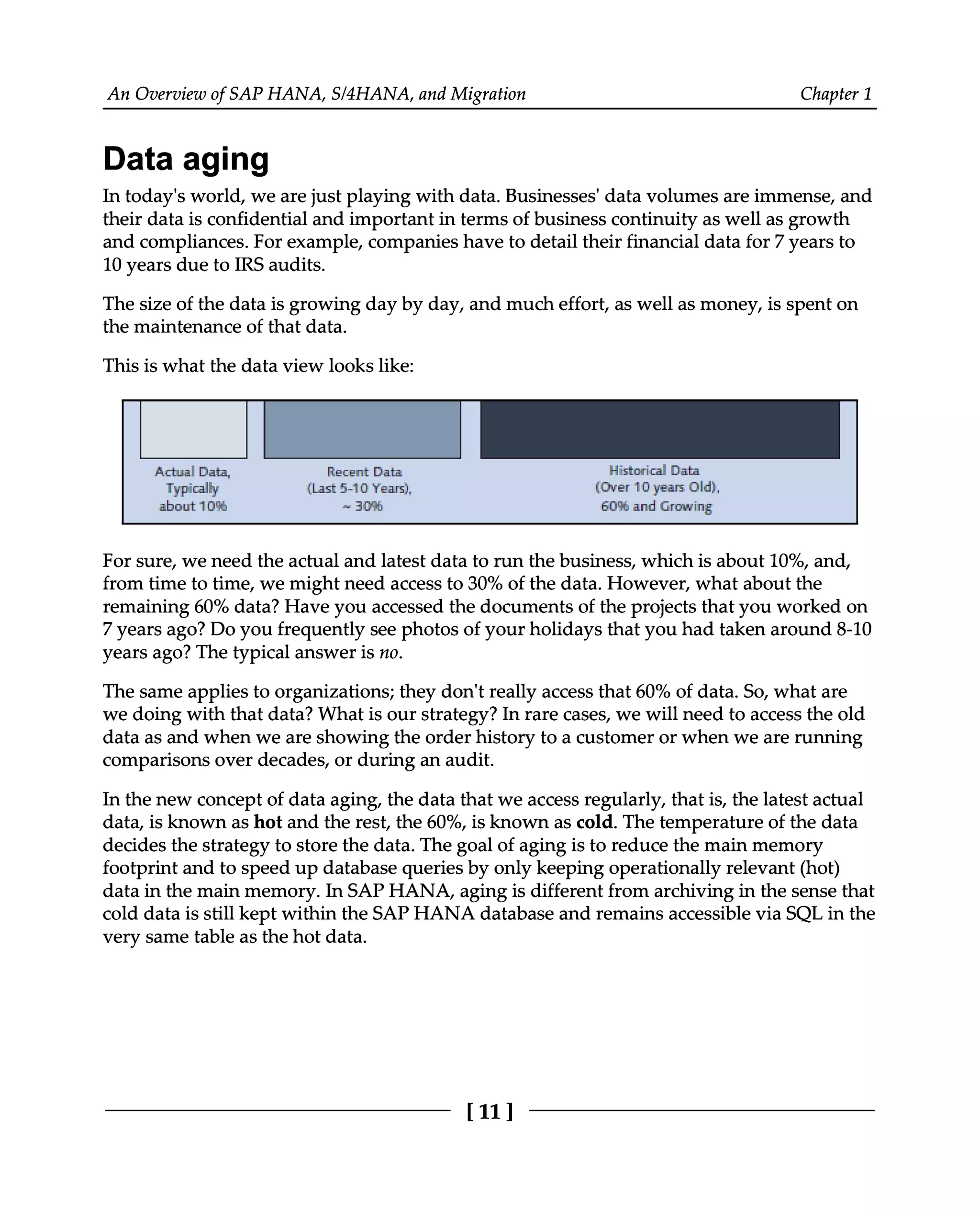An Overview of SAP HANA, S/4HANA, and Migration Chapter 1
Data aging
In today's world, we are just playing with data. Businesses' data volumes are immense, and
their data is confidential and important in terms of business continuity as well as growth
and compliances. For example, companies have to detail their financial data for 7 years to
10 years due to IRS audits.
The size of the data is growing day by day, and much effort, as well as money, is spent on
the maintenance of that data.
This is what the data view looks like:
For sure, we need the actual and latest data to run the business, which is about 10%, and,
from time to time, we might need access to 30% of the data. However, what about the
remaining 60% data? Have you accessed the documents of the projects that you worked on
7 years ago? Do you frequently see photos of your holidays that you had taken around 8-10
years ago? The typical answer is no.
The same applies to organizations; they don't really access that 60% of data. So, what are
we doing with that data? What is our strategy? In rare cases, we will need to access the old
data as and when we are showing the order history to a customer or when we are running
comparisons over decades, or during an audit.
In the new concept of data aging, the data that we access regularly, that is, the latest actual
data, is known as hot and the rest, the 60%, is known as cold. The temperature of the data
decides the strategy to store the data. The goal of aging is to reduce the main memory
footprint and to speed up database queries by only keeping operationally relevant (hot)
data in the main memory. In SAP HANA, aging is different from archiving in the sense that
cold data is still kept within the SAP HANA database and remains accessible via SQL in the
very same table as the hot data.
[11]
 