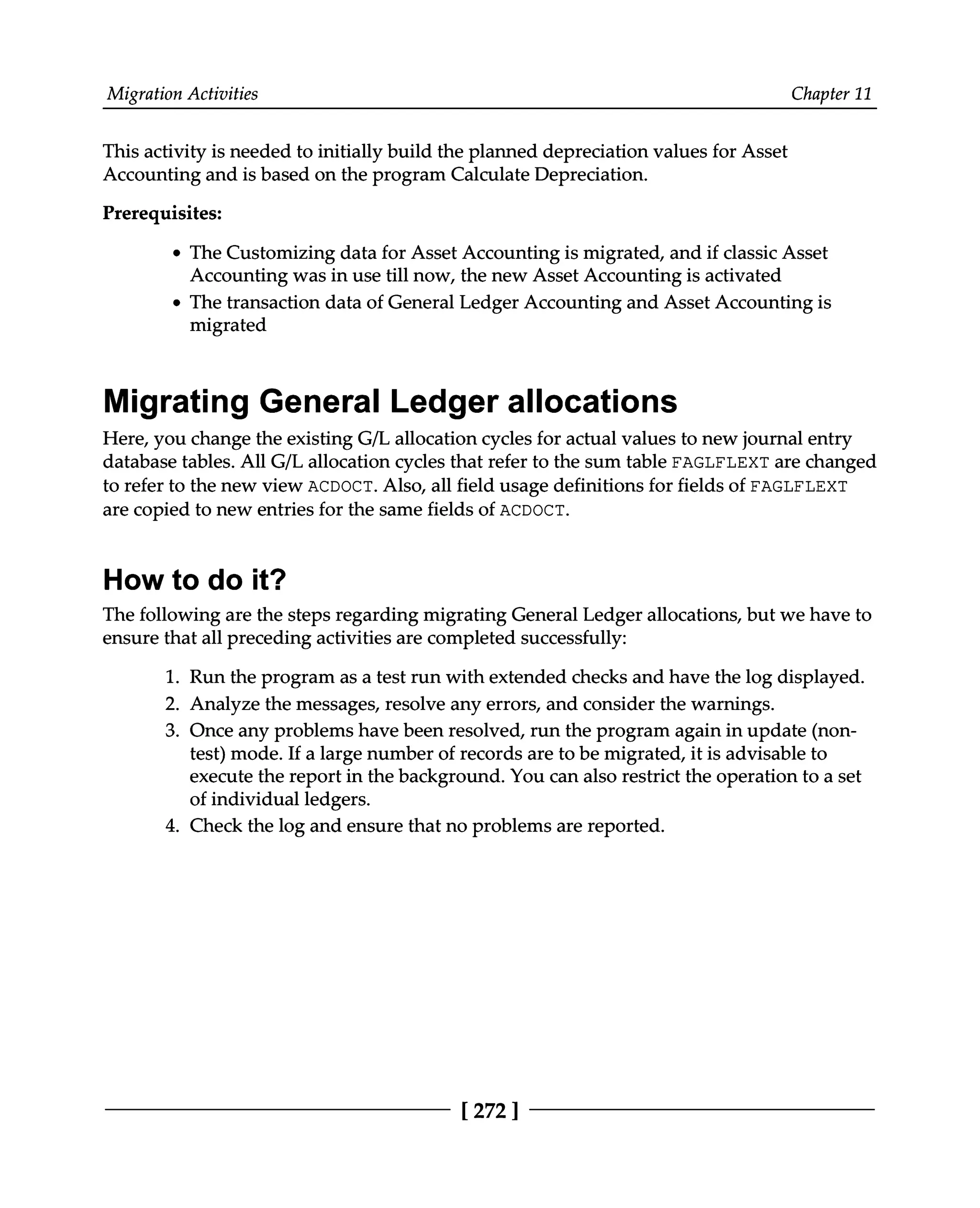 Migration Activities Chapter 11
This activity is needed to initially build the planned depreciation values for Asset
Accounting and is based on the program Calculate Depreciation.
Prerequisites:
The Customizing data for Asset Accounting is migrated, and if classic Asset
Accounting was in use till now, the new Asset Accounting is activated
The transaction data of General Ledger Accounting and Asset Accounting is
migrated
Migrating General Ledger allocations
Here, you change the existing G/L allocation cycles for actual values to new journal entry
database tables. All G/L allocation cycles that refer to the sum table FAGLFLEXT are changed
to refer to the new view ACDOCT. Also, all field usage definitions for fields of FAGLFLEXT
are copied to new entries for the same fields of ACDOCT.
How to do it?
The following are the steps regarding migrating General Ledger allocations, but we have to
ensure that all preceding activities are completed successfully:
1. Run the program as a test run with extended checks and have the log displayed.
2. Analyze the messages, resolve any errors, and consider the warnings.
3. Once any problems have been resolved, run the program again in update (non
test) mode. If a large number of records are to be migrated, it is advisable to
execute the report in the background. You can also restrict the operation to a set
of individual ledgers.
4. Check the log and ensure that no problems are reported.
[272 ]
 