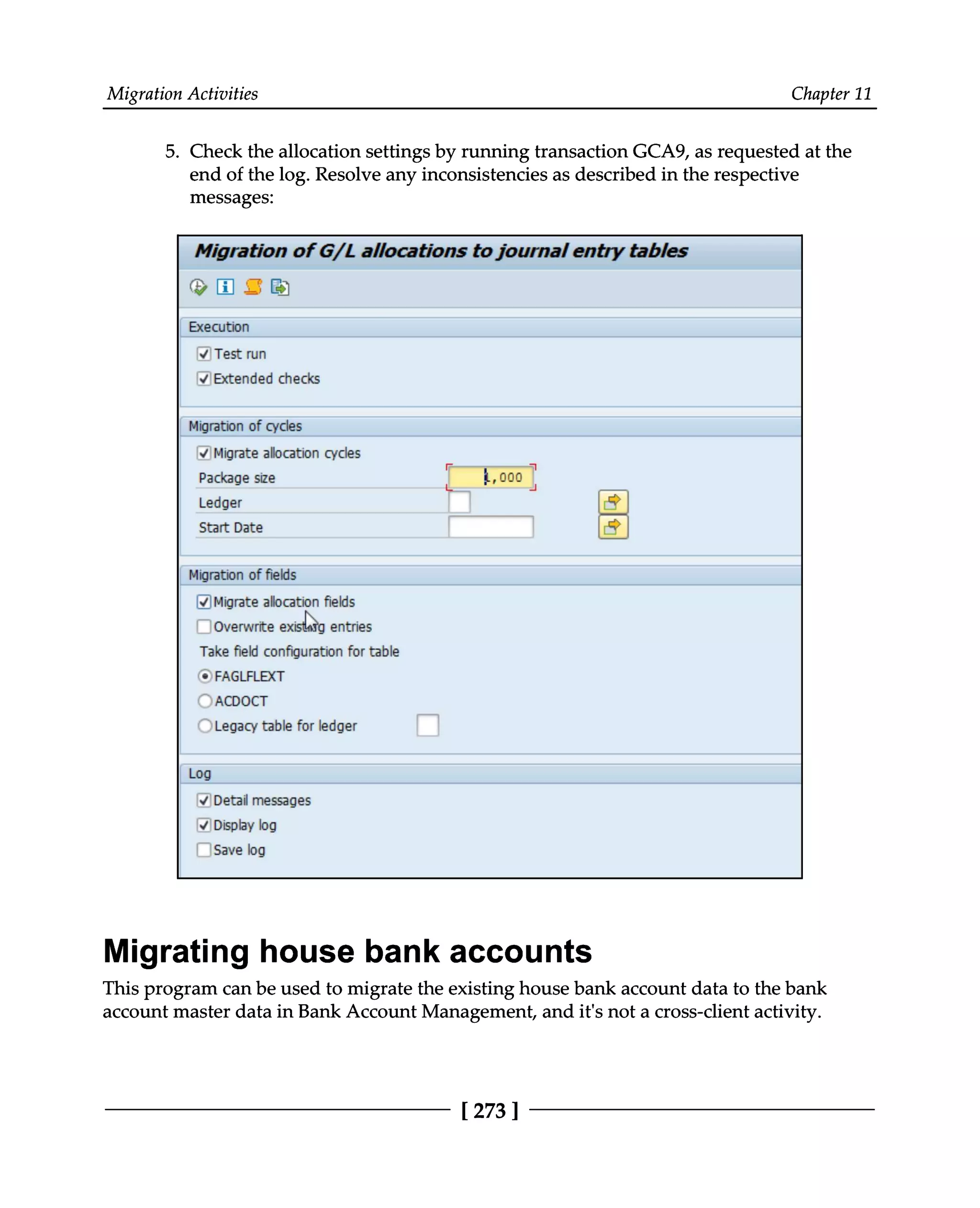 Migration Activities Chapter 11
5. Check the allocation settings by running transaction GCA9, as requested at the
end of the log. Resolve any inconsistencies as described in the respective
messages:
Migrating house bank accounts
This program can be used to migrate the existing house bank account data to the bank
account master data in Bank Account Management, and it's not a cross-client activity.
[273 ]
 