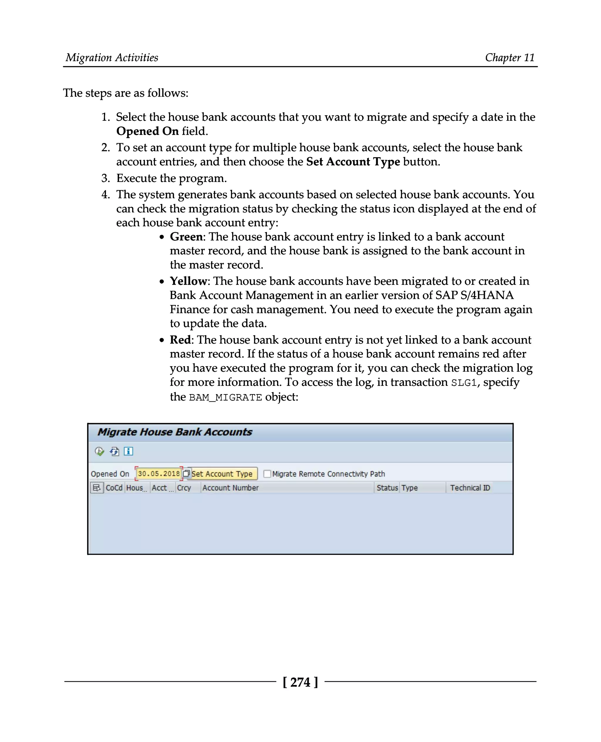 Migration Activities Chapter 11
The steps are as follows:
1. Select the house bank accounts that you want to migrate and specify a date in the
Opened On field.
2. To set an account type for multiple house bank accounts, select the house bank
account entries, and then choose the Set Account Type button.
3. Execute the program.
4. The system generates bank accounts based on selected house bank accounts. You
can check the migration status by checking the status icon displayed at the end of
each house bank account entry:
Green: The house bank account entry is linked to a bank account
master record, and the house bank is assigned to the bank account in
the master record.
Yellow: The house bank accounts have been migrated to or created in
Bank Account Management in an earlier version of SAPS/4HANA
Finance for cash management. You need to execute the program again
to update the data.
Red: The house bank account entry is not yet linked to a bank account
master record. If the status of a house bank account remains red after
you have executed the program for it, you can check the migration log
for more information. To access the log, in transaction SLG1, specify
the BAM_MIGRATE object:
[274 ]
 